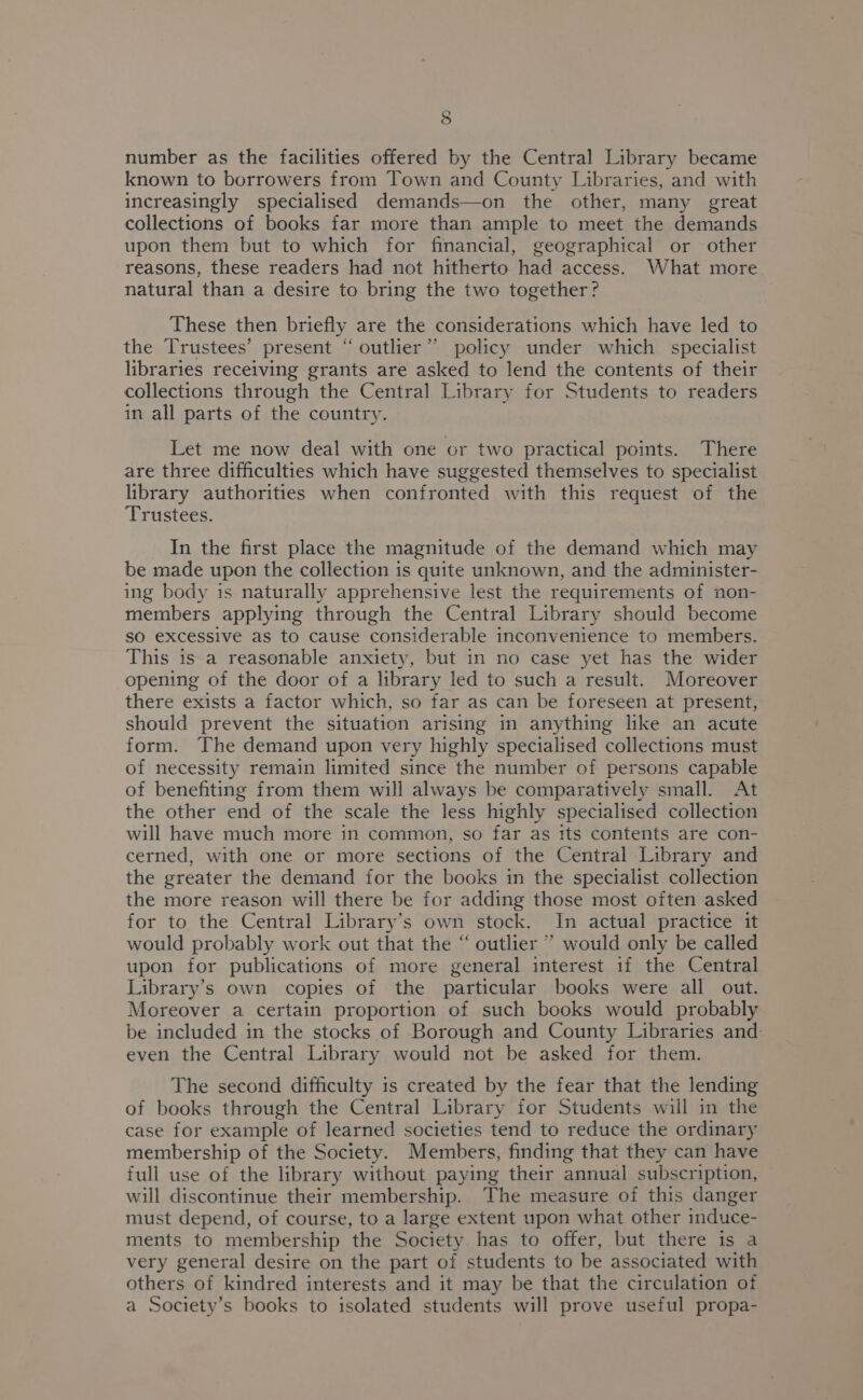 number as the facilities offered by the Central Library became known to borrowers from Town and County Libraries, and with increasingly specialised demands—on the other, many great collections of books far more than ample to meet the demands upon them but to which for financial, geographical or other reasons, these readers had not hitherto had access. What more natural than a desire to bring the two together? These then briefly are the considerations which have led to the Trustees’ present “outlier” policy under which specialist libraries receiving grants are asked to lend the contents of their collections through the Central Library for Students to readers in all parts of the country. Let me now deal with one or two practical points. There are three difficulties which have suggested themselves to specialist library authorities when confronted with this request of the Trustees. In the first place the magnitude of the demand which may be made upon the collection is quite unknown, and the administer- ing body is naturally apprehensive lest the requirements of non- members applying through the Central Library should become so excessive as to cause considerable inconvenience to members. This 1s a reasonable anxiety, but in no case yet has the wider opening of the door of a library led to such a result. Moreover there exists a factor which, so far as can be foreseen at present, should prevent the situation arising in anything like an acute form. The demand upon very highly specialised collections must of necessity remain limited since the number of persons capable of benefiting from them will always be comparatively small. At the other end of the scale the less highly specialised collection will have much more in common, so far as its contents are con- cerned, with one or more sections of the Central Library and the greater the demand for the books in the specialist collection the more reason will there be for adding those most often asked for to the Central Library’s own stock. In actual practice it would probably work out that the “ outlier ”’ would only be called upon for publications of more general interest if the Central Library’s own copies of the particular books were all out. Moreover a certain proportion of such books would probably be included in the stocks of Borough and County Libraries and even the Central Library would not be asked for them. The second difficulty is created by the fear that the lending of books through the Central Library for Students will in the case for example of learned societies tend to reduce the ordinary membership of the Society. Members, finding that they can have full use of the library without paying their annual subscription, will discontinue their membership. The measure of this danger must depend, of course, to a large extent upon what other induce- ments to membership the Society has to offer, but there is a very general desire on the part of students to be associated with others of kindred interests and it may be that the circulation of a Society’s books to isolated students will prove useful propa-