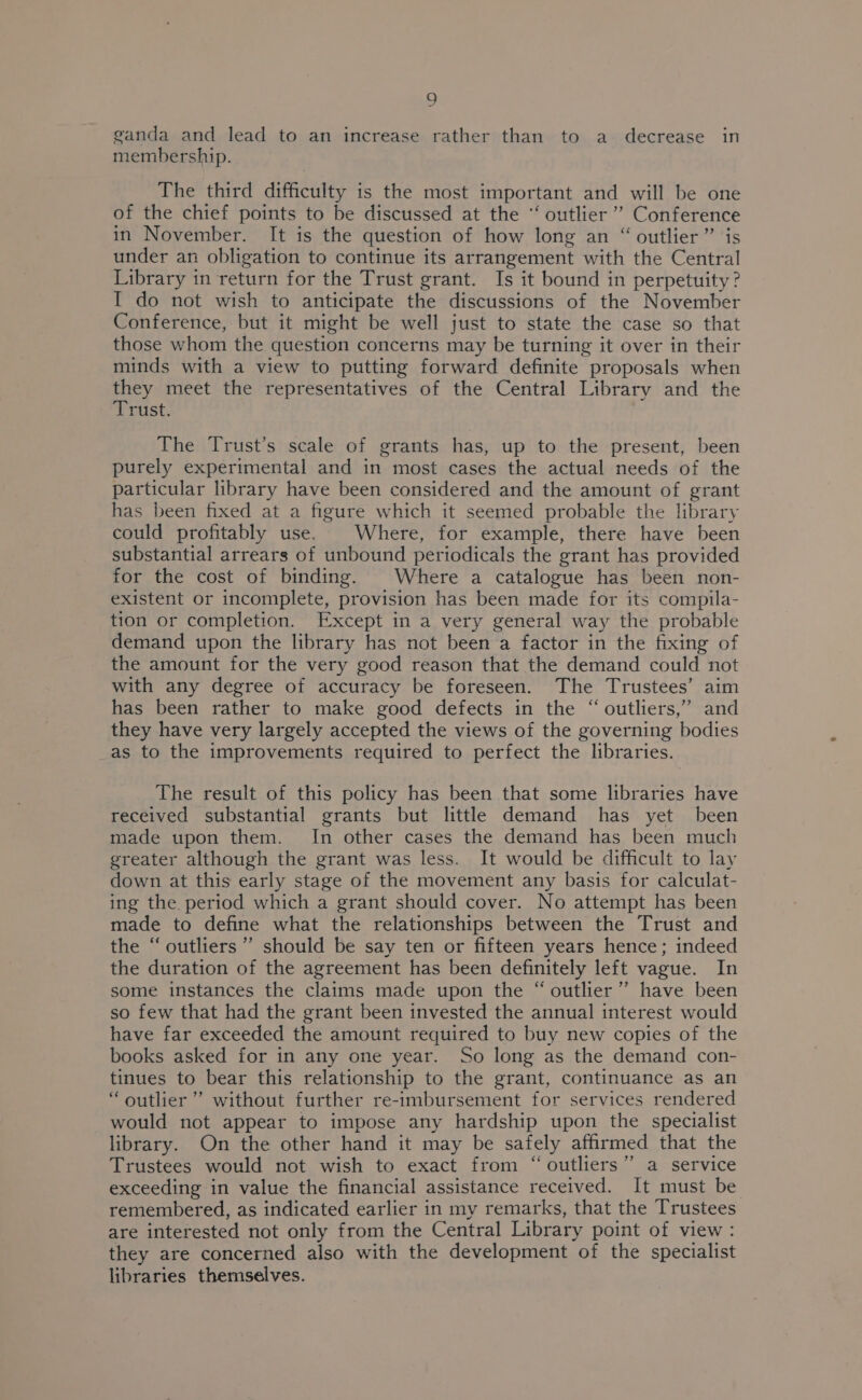 ganda and lead to an increase rather than to a decrease in membership. The third difficulty is the most important and will be one of the chief points to be discussed at the ‘‘ outlier’ Conference in November. It is the question of how long an “ outlier ” ‘is under an obligation to continue its arrangement with the Central Library in return for the Trust grant. Is it bound in perpetuity? I do not wish to anticipate the discussions of the November Conference, but it might be well just to state the case so that those whom the question concerns may be turning it over in their minds with a view to putting forward definite proposals when ey meet the representatives of the Central Library and the rust. The Trust’s scale of grants has, up to the present, been purely experimental and in most cases the actual needs of the particular library have been considered and the amount of grant has been fixed at a figure which it seemed probable the library could profitably use. Where, for example, there have been substantial arrears of unbound periodicals the grant has provided for the cost of binding. Where a catalogue has been non- existent or incomplete, provision has been made for its compila- tion or completion. Except in a very general way the probable demand upon the library has not been a factor in the fixing of the amount for the very good reason that the demand could not with any degree of accuracy be foreseen. The Trustees’ aim has been rather to make good defects in the “ outliers,” and they have very largely accepted the views of the governing bodies as to the improvements required to perfect the libraries. The result of this policy has been that some libraries have received substantial grants but little demand has yet been made upon them. In other cases the demand has been much greater although the grant was less. It would be difficult to lay down at this early stage of the movement any basis for calculat- ing the. period which a grant should cover. No attempt has been made to define what the relationships between the Trust and the “outliers” should be say ten or fifteen years hence; indeed the duration of the agreement has been definitely left vague. In some instances the claims made upon the “ outlier”? have been so few that had the grant been invested the annual interest would have far exceeded the amount required to buy new copies of the books asked for in any one year. So long as the demand con- tinues to bear this relationship to the grant, continuance as an “outlier” without further re-imbursement for services rendered would not appear to impose any hardship upon the specialist library. On the other hand it may be safely affirmed that the Trustees would not wish to exact from “outliers” a service exceeding in value the financial assistance received. It must be remembered, as indicated earlier in my remarks, that the Trustees are interested not only from the Central Library point of view: they are concerned also with the development of the specialist libraries themselves.