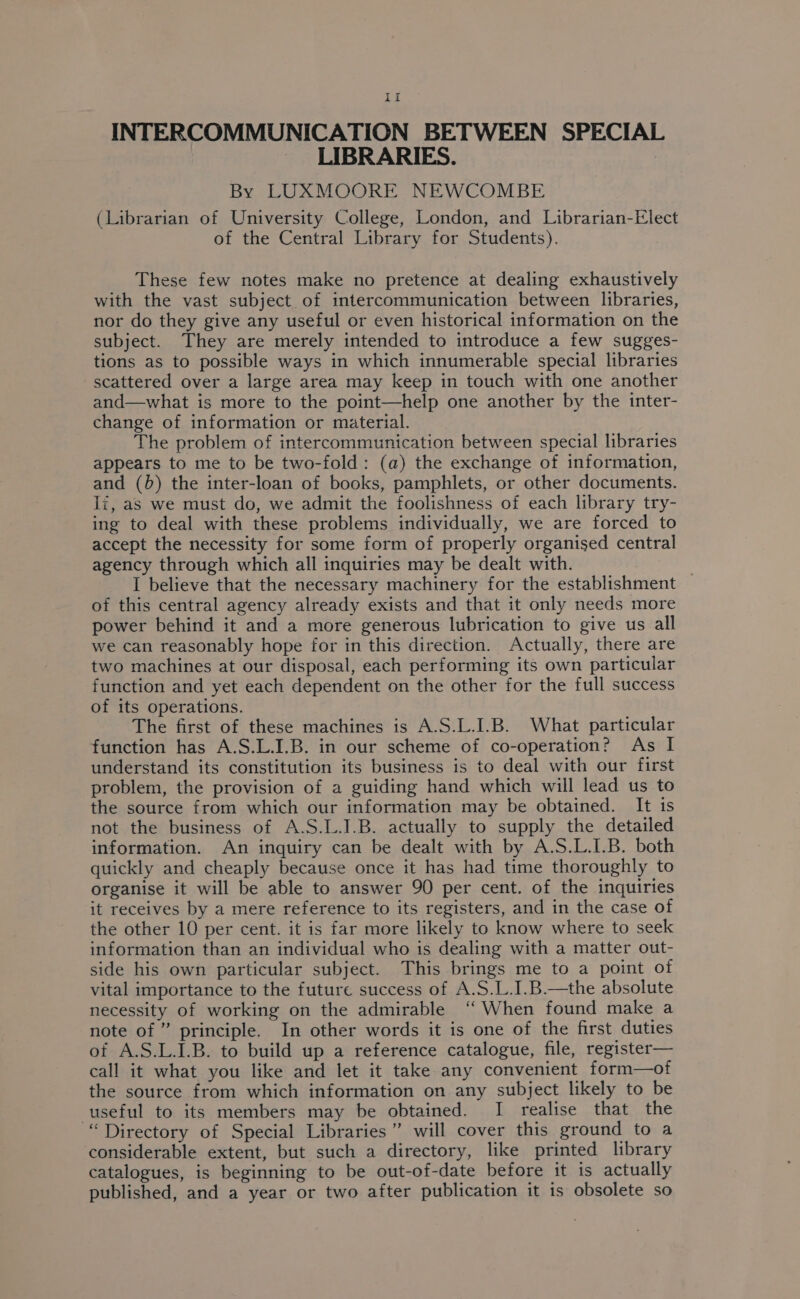 If INTERCOMMUNICATION BETWEEN SPECIAL _ LIBRARIES. By LUXMOORE NEWCOMBE (Librarian of University College, London, and Librarian-Elect of the Central Library for Students). These few notes make no pretence at dealing exhaustively with the vast subject of intercommunication between libraries, nor do they give any useful or even historical information on the subject. They are merely intended to introduce a few sugges- tions as to possible ways in which innumerable special libraries scattered over a large area may keep in touch with one another and—what is more to the point—help one another by the inter- change of information or material. The problem of intercommunication between special libraries appears to me to be two-fold: (a) the exchange of information, and (b) the inter-loan of books, pamphlets, or other documents. Ii, as we must do, we admit the foolishness of each library try- ing to deal with these problems individually, we are forced to accept the necessity for some form of properly organised central agency through which all inquiries may be dealt with. I believe that the necessary machinery for the establishment — of this central agency already exists and that it only needs more power behind it and a more generous lubrication to give us all we can reasonably hope for in this direction. Actually, there are two machines at our disposal, each performing its own particular function and yet each dependent on the other for the full success of its operations. The first of these machines is A.S.L.I.B. What particular function has A.S.L.I.B. in our scheme of co-operation? As I understand its constitution its business is to deal with our first problem, the provision of a guiding hand which will lead us to the source from which our information may be obtained. It is not the business of A.S.L.I.B. actually to supply the detailed information. An inquiry can be dealt with by A.S.L.L.B. both quickly and cheaply because once it has had time thoroughly to organise it will be able to answer 90 per cent. of the inquiries it receives by a mere reference to its registers, and in the case of the other 10 per cent. it is far more likely to know where to seek information than an individual who is dealing with a matter out- side his own particular subject. This brings me to a point of vital importance to the future success of A.S.L.I.B.—the absolute necessity of working on the admirable ‘‘ When found make a note of ” principle. In other words it is one of the first duties of A.S.L.1.B. to build up a reference catalogue, file, register— call it what you like and let it take any convenient form—of the source from which information on any subject likely to be useful to its members may be obtained. I realise that the “Directory of Special Libraries” will cover this ground to a considerable extent, but such a directory, like printed library catalogues, is beginning to be out-of-date before it is actually published, and a year or two after publication it is obsolete so