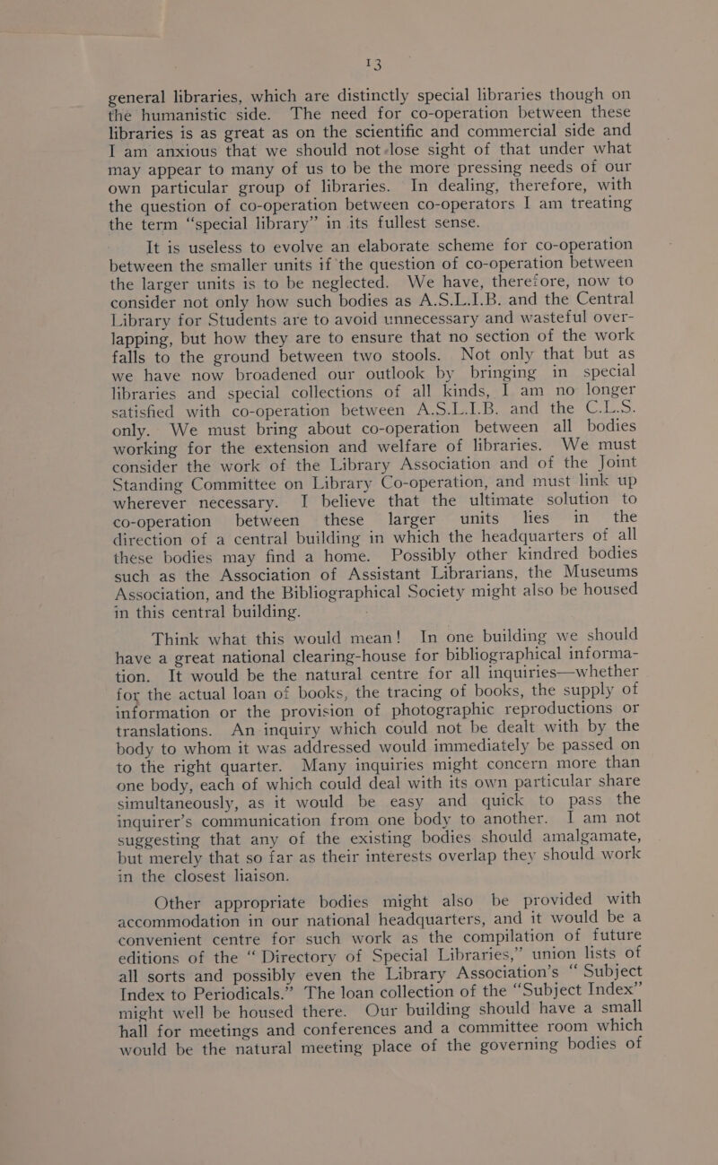 = general libraries, which are distinctly special libraries though on the humanistic side. The need for co-operation between these libraries is as great as on the scientific and commercial side and I am anxious that we should not-lose sight of that under what may appear to many of us to be the more pressing needs of our own particular group of libraries. In dealing, therefore, with the question of co-operation between co-operators I am treating the term “special library” in its fullest sense. It is useless to evolve an elaborate scheme for co-operation between the smaller units if the question of co-operation between the larger units is to be neglected. We have, theretore, now to consider not only how such bodies as A.S.L.I.B. and the Central Library for Students are to avoid unnecessary and wasteful over- lapping, but how they are to ensure that no section of the work falls to the ground between two stools. Not only that but as we have now broadened our outlook by bringing in_ special libraries and special collections of all kinds, I am no longer satisfied with co-operation between A.S.L.I.B. and the C.L.S. only. We must bring about co-operation between all bodies working for the extension and welfare of libraries. We must consider the work of the Library Association and of the Joint Standing Committee on Library Co-operation, and must link up wherever necessary. I believe that the ultimate solution to co-operation between these larger units lies in __ the direction of a central building in which the headquarters of all these bodies may find a home. Possibly other kindred bodies such as the Association of Assistant Librarians, the Museums Association, and the Bibliographical Society might also be housed in this central building. | Think what this would mean! In one building we should have a great national clearing-house for bibliographical informa- tion. It would be the natural centre for all inquiries—whether for the actual loan of books, the tracing of books, the supply of information or the provision of photographic reproductions or translations. An inquiry which could not be dealt with by the body to whom it was addressed would immediately be passed on to the right quarter. Many inquiries might concern more than one body, each of which could deal with its own particular share simultaneously, as it would be easy and quick to pass the inguirer’s communication from one body to another. I am not suggesting that any of the existing bodies should amalgamate, but merely that so far as their interests overlap they should work in the closest liaison. Other appropriate bodies might also be provided with accommodation in our national headquarters, and it would be a convenient centre for such work as the compilation of future editions of the “ Directory of Special Libraries,” union lists of all sorts and possibly even the Library Association’s “ Subject Index to Periodicals.” The loan collection of the “Subject Index” might well be housed there. Our building should have a small hall for meetings and conferences and a committee room which would be the natural meeting place of the governing bodies of