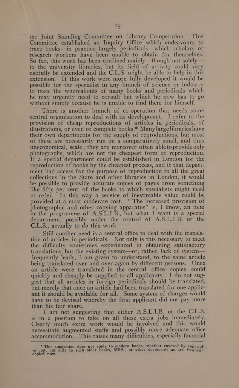 oles) the Joint Standing Committee on Library Co-operation. This Committee established an Inquiry Office which endeavours to trace books—in practice largely periodicals—which scholars or research workers have been unable to obtain for themselves. So far, this work has been confined mainly—though not solely— to the university libraries, but its field of activity could very usefully be extended and the C.L.S. might be able to help in this extension. If this work were more fully developed it would be possible for the specialist in any branch of science or industry to trace the whereabouts of many books and periodicals which he may urgently need to consult but which he now has to go without simply because he is unable to find them for himself. There is another branch of co-operation that needs some central organisation to deal with its development. I refer to the provision of cheap reproductions of articles in periodicals, of illustrations, or even of complete books.* Many large libraries have their own departments for the supply of reproductions, but most of these are necessarily run on a comparatively small, and thus uneconomical, scale; they are moreover often able to provide only photographs, which are not the cheapest form of reproduction. If a special department could be established in London for the reproduction of books by the cheapest process, and if that depart- ment had access for the purpose of. reproduction to all the great collections in the State and other libraries in London, it would be possible to provide accurate copies of pages from something like fifty per cent. of the books to which specialists might need to refer. In this way a service of inestimable value could be provided at a most moderate cost. ‘“ The increased provision of photographic and other copying apparatus” is, I know, an item in the programme of A.S.L.I.B., but what I want is a special department, possibly under the control of A.S.L.I.B. or the C.L.S., actually to do this work. Still another need is a central office to deal with the transla- tion of articles in periodicals. Not only is this necessary to meet the difficulty sometimes experienced in obtaining satisfactory translations, but the existing system—or, rather, lack of system— frequently leads, I am given to understand, to the same article being translated over and over again by different persons. Once an article were translated in the central office copies could quickly and cheaply be supplied to all applicants. I do not sug- gest that all articles in foreign periodicals should be translated, but merely that once an article had been translated for one applic- ant it should be available for all. Some system of charges would have to be devised whereby the first applicant did not pay more than his fair share. I am not suggesting that either A.S.L.I.B. or the C.L.S. is in a position to take on all these extra jobs immediately. Clearly much extra work would be involved and this would necessitate augmented staffs and possibly more adequate office | accommodation. This raises many difficulties, especially financial * This suggestion does not apply to modern books, whether covered by copyrigk er not, but only to such older books, MSS., or other documents as are frequent copied now.