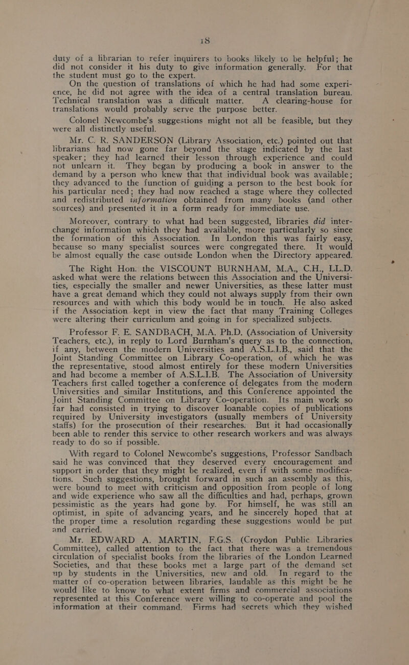 is duty of a librarian to refer inquirers to books likely to be helpful; he did not consider it his duty to give information generally. For that the student must go to the expert. On the question of translations of which he had had some experi- ence, he did not agree with the idea of a central translation bureau. Technical translation was a difficult matter. A clearing-house for translations would probably serve the purpose better. Colonel Newcombe’s suggestions might not all be feasible, but they were all distinctly useful. Mr. C. R. SANDERSON (Library Association, etc.) pointed out that librarians had now gone far beyond the stage indicated by the last speaker; they had learned their lesson through experience and could not unlearn it. They began by producing a book in answer to the demand by a person who knew thai that individual book was available; they advanced to the function of guiding a person to the best book for his particular need; they had now reached a stage where they collected and redistributed information obtained from many books (and other sources) and presented it in a form ready for immediate use. Moreover, contrary to what had been suggested, libraries did inter- change information which they had available, more particularly so since the formation of this Association. In London this was fairly easy, because so many specialist sources were congregated there. It would be almost equally the case outside London when the Directory appeared. The Right Hon. the VISCOUNT BURNHAM, M.A., C.H., LL.D. asked what were the relations between this Association and the Universi- ties, especially the smaller and newer Universities, as these latter must have a great demand which they could not always supply from their own resources and with which this body would be in touch. He also asked if the Association kept in view the fact that many Training Colleges were altering their curriculum and going in for specialized subjects. Professor F. E. SANDBACH, M.A. Ph.D. (Association of University Teachers, etc.), in reply to Lord Burnham’s query as to the connection, if any, between the modern Universities and A.S.L.LB., said that the Joint Standing Committee on Library Co-operation, of which he was the representative, stood almost entirely for these modern Universities and had become a member of A.S.L.I.B. The Association of University Teachers first called together a conference of delegates from the modern Universities and similar Institutions, and this Conference appointed the Joint Standing Committee on Library Co-operation. Its main work so far had consisted in trying to discover loanable copies of publications required by University investigators (usually members of University staffs) for the prosecution of their researches. But it had occasionally been able to render this service to other research workers and was always ready to do so if possible. With regard to Colonel Newcombe’s suggestions, Professor Sandbach said he was convinced that they deserved every encouragement and support in order that they might be realized, even if with some modifica- tions. Such suggestions, brought forward in such an assembly as this, were bound to meet with criticism and opposition from people of long and wide experience who saw all the difficulties and had, perhaps, grown pessimistic as the years had gone by. For himself, he was still an optimist, in spite of advancing years, and he sincerely hoped that at the proper time a resolution regarding these suggestions would be put and carried. Mr. EDWARD A. MARTIN, F.G.S. (Croydon Public Libraries Committee), called attention to the fact that there was a tremendous circulation of specialist books from the libraries of the London Learned Societies, and that these books met a large part of the demand set up by students in the Universities, new and old. In regard to the matter of co-operation between libraries, laudable as this might be he would like to know to what extent firms and commercial associations represented at this Conference were willing to co-operate and pool the information at their command. Firms had secrets which they wished