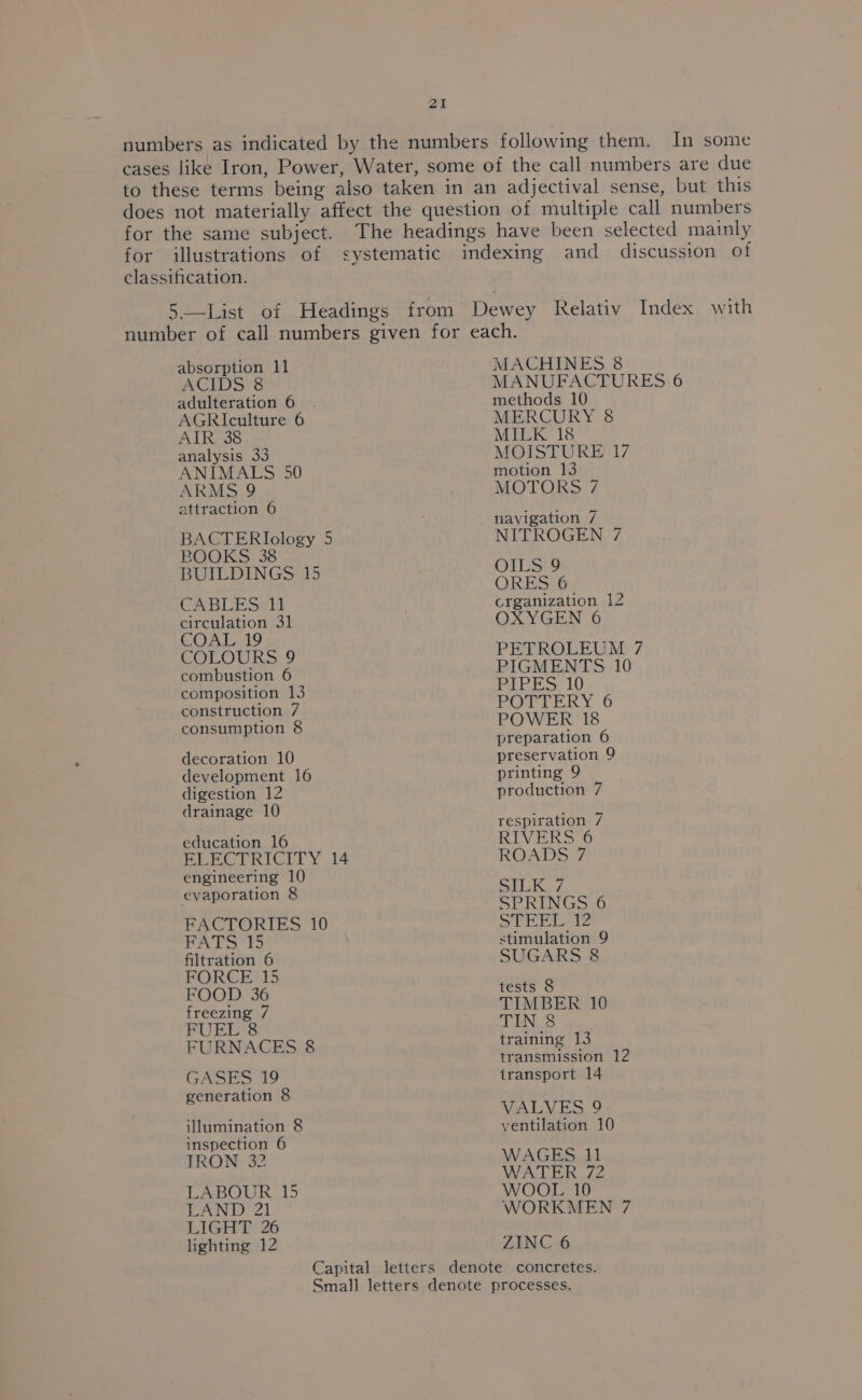 numbers as indicated by the numbers following them. In some cases like Iron, Power, Water, some of the call numbers are due to these terms being also taken in an adjectival sense, but this does not materially affect the question of multiple call numbers for the same subject. The headings have been selected mainly for illustrations of systematic indexing and discussion of classification. 5.—List of Headings from Dewey Relativ Index with number of call numbers given for each. absorption 11 MACHINES 8 ACIDS 8 MANUFACTURES 6 adulteration 6 . methods 10 AGRIculture 6 MERCURY 8 AIR 38 MILK 18 analysis 33 MOISTURE 17 ANIMALS 50 motion 13 ARMS 9 MOTORS 7 attraction 6 BACTERIology 5 BOOKS 38 BUILDINGS 15 CABLES 11 circulation 31 COAL 19 COLOURS 9 combustion 6 composition 13 construction 7 consumption 8 decoration 10 development 16 digestion 12 drainage 10 education 16 ELECTRICITY 14 engineering 10 evaporation 8 FACTORIES 10 FATS 15 filtration 6 FORCE 15 FOOD 36 freezing 7 FUEL 8 FURNACES 8 GASES 19 generation 8 illumination 8 inspection 6 TRON 32 LABOUR 15 LAND 21 LIGHT 26 lighting 12 navigation 7 NITROGEN 7 OILS 9 ORES 6 crganization 12 OXYGEN 6 PETROLEUM 7 PIGMENTS 10 PIPES. 10 POTTERY 6 POWER 18 preparation 6 preservation 9 printing 9 production 7 respiration 7 RIVERS 6 ROADS 7 SILK. 7 SPRINGS 6 STEEL 12 stimulation 9 SUGARS 8 tests 8 TIMBER 10 TIN 8 training 13 transmission 12 transport 14 VALVES 9 ventilation 10 WAGES 11 WATER 72 WOOL 10 WORKMEN 7 ZINC 6