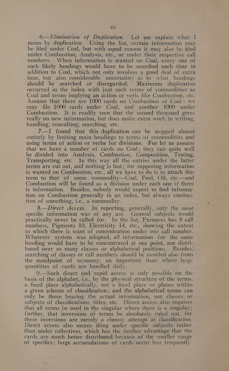 6.—Elimination of Duplication. Let me explain what I mean by duplication. Using the list, certain information may be filed under Coal, but with equal reason it may also be filed under Combustion, Analysis, etc., or under their respective call numbers. When information is wanted on Coal, every one of such likely headings would have to be searched each time in addition to Coal, which not only involves a good deal of extra time, but also considerable uncertainty as to what. headings should be searched or disregarded. Maximum duplication occurred in the index with just such terms of commodities as Coal and terms implying an action or verb, like Combustion, etc. Assume that there are 1000 cards on Combustion of Coal: we may file 1000 cards under Coal, and another 1000 under Combustion. It is readily seen that the second thousand gives really no new information, but does make extra work in writing, handling, consulting, searching, etc. 7.—I found that this duplication can be stopped almost entirely by limiting main headings to terms or commodities and using terms of action or verbs for divisions. For let us assume that we have a number of cards on Coal; they can quite well be divided into Analysis, Combustion, Composition, Testing, Transporting, etc. In this way all the entries under the latter terms are cut out, and nothing is lost; for supposing information is wanted on Combustion, etc., all we have to do is to attach this term to that of some commodity—Coal, Fuel, Oil, etc.—and Combustion will be found as a division under each one if there is information. Besides, nobody would expect to find informa- tion on Combustion generally in an index, but always combus- tion of something, i.e., a commodity. 8.—Direct Access. In reporting, generally, only the most specific information was of any use. General subjects would practically never be called for. In the list, Furnaces has 8 call numbers, Pigments 10, Electricity 14, etc., showing the extent to which there is want of concentration under ove call number. Whatever system was adopted, a// intormation for the same heading would have to be concentrated at one point, not distri- buted over so many classes or alphabetical positions. Besides,» searching of classes or call numbers should be avoided also from the standpoint of economy, an important item where large quantities of cards are handled daily. 9.—Such direct and rapid access is only possible on the basis of the alphabet, i.e., by the physical structure of the terms, a fixed place alphabetically, not a fixed place or places within a given scheme of classification; and the alphabetical terms can only be those bearing the actual information, not classes or: subjects of classifications, titles, etc. Direct access also requires that all terms be used in the singular where there is a singular; further, that inversions of terms be absolutely ruled out, for these inversions are merely a clumsy attempt at classification. Direct access also means filing under specific subjects rather than under collectives, which has the further advantage that the cards are much better distributed because of the smaller range of specifics; large accumulations of cards occur less frequently