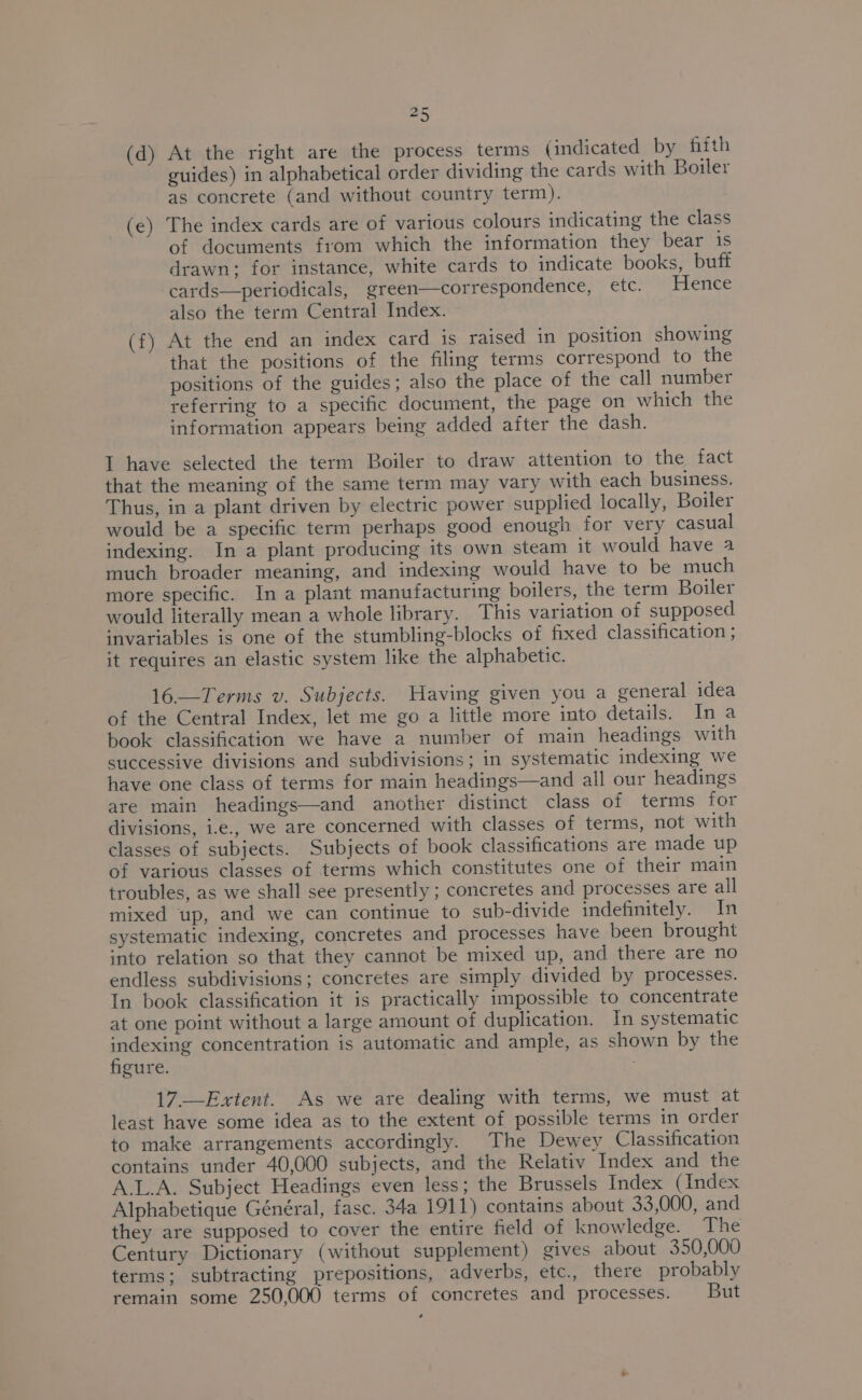 aS (d) At the right are the process terms (indicated by fifth guides) in alphabetical order dividing the cards with Boiler as concrete (and without country term). (e) The index cards are of various colours indicating the class of documents from which the information they bear is drawn; for instance, white cards to indicate books, buff cards—periodicals, green—correspondence, etc. Hence also the term Central Index. (f) At the end an index card is raised in position showing that the positions of the filing terms correspond to the positions of the guides; also the place of the call number referring to a specific document, the page on which the information appears being added after the dash. I have selected the term Boiler to draw attention to the fact that the meaning of the same term may vary with each business. Thus, in a plant driven by electric power supplied locally, Boiler would be a specific term perhaps good enough for very casual indexing. In a plant producing its own steam it would have a much broader meaning, and indexing would have to be much more specific. In a plant manufacturing boilers, the term Boiler would literally mean a whole library. This variation of supposed invariables is one of the stumbling-blocks of fixed classification ; it requires an elastic system like the alphabetic. 16—Terms v. Subjects. Having given you a general idea of the Central Index, let me go a little more into details. Ina book classification we have a number of main headings with successive divisions and subdivisions; in systematic indexing we have one class of terms for main headings—and all our headings are main headings—and another distinct class of terms for divisions, i.e., we are concerned with classes of terms, not with classes of subjects. Subjects of book classifications are made up of various classes of terms which constitutes one of their main troubles, as we shall see presently ; concretes and processes are all mixed up, and we can continue to sub-divide indefinitely. In systematic indexing, concretes and processes have been brought into relation so that they cannot be mixed up, and there are no endless subdivisions; concretes are simply divided by processes. In book classification it is practically impossible to concentrate at one point without a large amount of duplication. In systematic inital concentration is automatic and ample, as shown by the gure. 17.—Extent. As we are dealing with terms, we must at least have some idea as to the extent of possible terms in order to make arrangements accordingly. The Dewey Classification contains under 40,000 subjects, and the Relativ Index and the A.L.A. Subject Headings even less; the Brussels Index (Index Alphabetique Général, fasc. 34a 1911) contains about 33,000, and they are supposed to cover the entire field of knowledge. The Century Dictionary (without supplement) gives about 350,000 terms; subtracting prepositions, adverbs, etc., there probably remain some 250,000 terms of concretes and processes. But