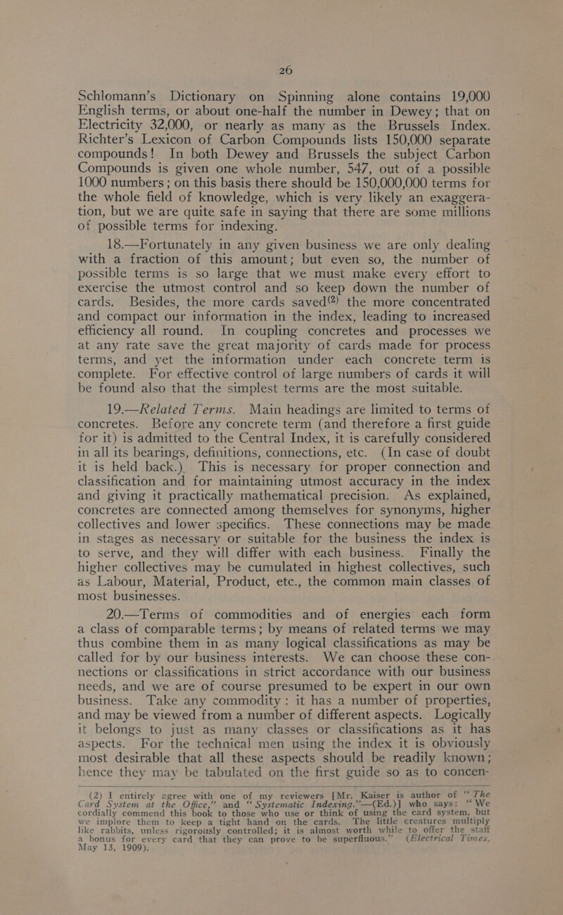 Schlomann’s Dictionary on Spinning alone contains 19,000 English terms, or about one-half the number in Dewey; that on Electricity 32,000, or nearly as many as the Brussels Index. Richter’s Lexicon of Carbon Compounds lists 150,000 separate compounds! In both Dewey and Brussels the subject Carbon Compounds is given one whole number, 547, out of a possible 1000 numbers ; on this basis there should be 150,000,000 terms for the whole field of knowledge, which is very likely an exaggera- tion, but we are quite safe in saying that there are some millions of possible terms for indexing. 18.—Fortunately in any given business we are only dealing with a fraction of this amount; but even so, the number of possible terms is so large that we must make every effort to exercise the utmost control and so keep down the number of cards. Besides, the more cards saved®) the more concentrated and compact our information in the index, leading to increased efficiency all round. In coupling concretes and processes we at any rate save the great majority of cards made for process terms, and yet the information under each concrete term is complete. For effective control of large numbers of cards it will be found also that the simplest terms are the most suitable. 19.—Related Terms. Main headings are limited to terms of concretes. Before any concrete term (and therefore a first guide for it) is admitted to the Central Index, it is carefully considered in all its bearings, definitions, connections, etc. (In case of doubt it is held back.) This is necessary for proper connection and classification and for maintaining utmost accuracy in the index and giving it practically mathematical precision. As explained, concretes are connected among themselves for synonyms, higher collectives and lower specifics. These connections may be made in stages as necessary or suitable for the business the index is to serve, and they will differ with each business. Finally the higher collectives may be cumulated in highest collectives, such as Labour, Material, Product, etc., the common main classes of most businesses. 20.—Terms of commodities and of energies each form a class of comparable terms; by means of related terms we may thus combine them in as many logical classifications as may be called for by our business interests. We can choose these con- nections or classifications in strict accordance with our business needs, and we are of course presumed to be expert in our own business. Take any commodity: it has a number of properties, and may be viewed from a number of different aspects. Logically it belongs to just as many classes or classifications as it has aspects. For the technical men using the index it is obviously most desirable that all these aspects should be readily known; hence they may be tabulated on the first guide so as to concen- (2) I entirely agree with one of my reviewers [Mr. Kaiser is author of “ The Card System at the Office,’ and “ Systematic Indexing.”—(Ed.)] who says: “ We cordially commend this book to those who use or think of using the card system, but we implore them to keep a tight hand on the cards. The little creatures multiply like rabbits, unless rigorously controlled; it is almost worth while to offer the staff a_ bonus for every card that they can prove to be superfluous.” (Electrical Times, May 13, 1909).