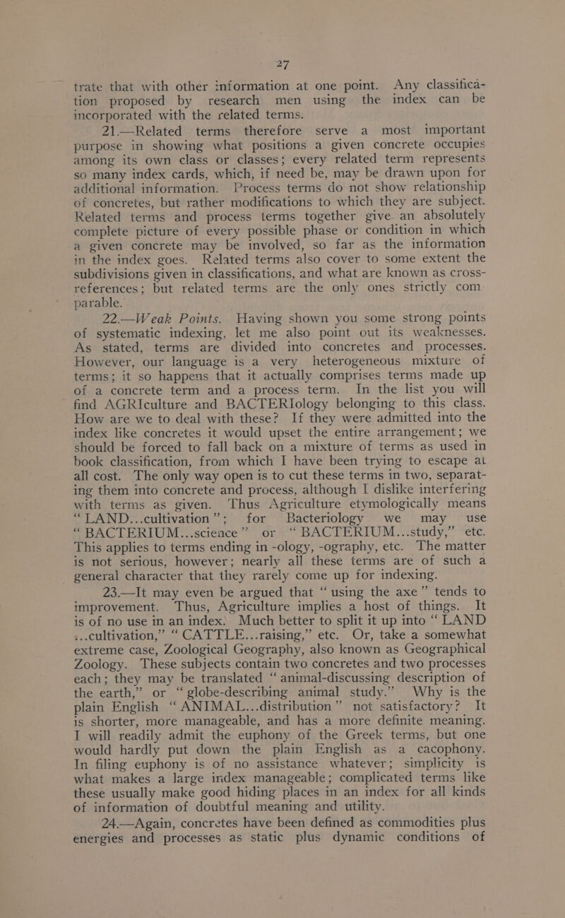 trate that with other information at one point. Any classifica- tion proposed by research men using the index can be incorporated with the related terms. 21.—Related terms therefore serve a most important purpose in showing what positions a given concrete occupies among its own class or classes; every related term represents so many index cards, which, if need be, may be drawn upon for additional information. Process terms do not show relationship of concretes, but rather modifications to which they are subject. Related terms and process terms together give an absolutely complete picture of every possible phase or condition in which a given concrete may be involved, so far as the information in the index goes. Related terms also cover to some extent the subdivisions given in classifications, and what are known as cross- references; but related terms are the only ones strictly com. parable. 22.—Weak Points. Waving shown you some strong points of systematic indexing, let me also point out its weaknesses. As stated, terms are divided into concretes and processes. However, our language is a very heterogeneous mixture of terms; it so happens that it actually comprises terms made up of a concrete term and a process term. In the list you will find AGRIculture and BACTERIology belonging to this class. How are we to deal with these? If they were admitted into the index like concretes it would upset the entire arrangement; we should be forced to fall back on a mixture of terms as used in book classification, from which I have been trying to escape at all cost. The only way open is to cut these terms in two, separat- ing them into concrete and process, although I dislike interfering with terms as given. Thus Agriculture etymologically means “LAND...cultivation”; for Bacteriology we may use “ BACTERIUM...science” or ‘“ BACTERIUM...study,” ete. This applies to terms ending in -ology, -ography, etc. The matter is not serious, however; nearly all these terms are of such a - general character that they rarely come up for indexing. 23.—It may even be argued that “using the axe”’ tends to improvement. Thus, Agriculture implies a host of things. It is of no use in an index. Much better to split it up into ““ LAND ...cultivation,” ‘“ CATTLE...raising,” etc. Or, take a somewhat extreme case, Zoological Geography, also known as Geographical Zoology. These subjects contain two concretes and two processes each; they may be translated “ animal-discussing description of the earth,” or “ globe-describing animal study.” Why is the plain English “ ANIMAL...distribution” not satisfactory? It is shorter, more manageable, and has a more definite meaning. I will readily admit the euphony of the Greek terms, but one would hardly put down the plain English as a cacophony. In filing euphony is of no assistance whatever; simplicity 1s what makes a large index manageable; complicated terms like these usually make good hiding places in an index for all kinds of information of doubtful meaning and utility. 24.—Again, concretes have been defined as commodities plus energies and processes as static plus dynamic conditions of