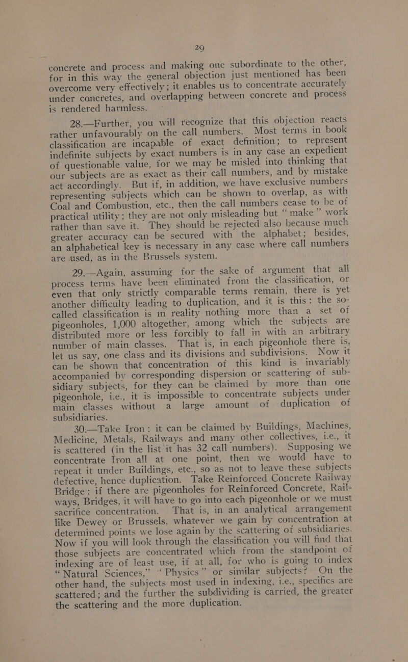 concrete and process and making one subordinate to the other, for in this way the general objection just mentioned has been overcome very effectively ; it enables us to concentrate accurately under concretes, and overlapping between concrete and process is rendered harmless. 28—Further, you will recognize that this objection reacts rather unfavourably on the call numbers. Most terms in book classification are incapable of exact definition; to represent indefinite subjects by exact numbers is in any case an expedient of questionable value, tor we may be misled into thinking that our subjects are as exact as their call numbers, and by mistake act accordingly. But if, in addition, we have exclusive numbers representing subjects which can be shown to overlap, as with Coal and Combustion, etc., then the call numbers cease to be of practical utility; they are not only misleading but “ make ’”’ work rather than save it. They should be rejected also because much greater accuracy can be secured with the alphabet; besides, an alphabetical key is necessary in any Case where call numbers are used, as in the Brussels system. 29.—Again, assuming for the sake of argument that all process terms have been eliminated from the classification, or even that only strictly comparable terms remain, there is yet another difficulty leading to duplication, and it is tts tae, SO= called classification is in reality nothing more than a set of pigeonholes, 1,000 altogether, among which the subjects are distributed more or less forcibly to fall in with an arbitrary number of main classes. That is, in each pigeonhole there 1S let us say, one class and its divisions and subdivisions. Now it can be shown that concentration of this kind is invariably accompanied by corresponding dispersion or scattering of sub- sidiary subjects, for they can be claimed by more than one pigeonhole, i.e., it is impossible to concentrate subjects under main classes without a large amount of duplication of subsidiaries. 30:—Take Iron: it can be claimed by Buildings, Machines, Medicine, Metals, Railways and many other collectives, i.e., it is scattered (in the list it has 32 call numbers). Supposing we concentrate Tron all at one point, then we would have to repeat it under Buildings, etc., so as not to leave these subjects defective, hence duplication. Take Reinforced Concrete Railway Bridge : if there are pigeonholes for Reinforced Concrete, Rail- ways, Bridges, it will have to go into each pigeonhole or we must sacrifice concentration. That is, in an analytical arrangement like Dewey or Brussels, whatever we gain by concentration at determined points we lose again by the scattering of subsidiaries. Now if you will look through the classification you will find that those subjects are concentrated which from the standpoint of indexing are of least use, if at all, for who is going to index “ Natural Sciences,” “Physics” or similar subjects? On the other hand, the subjects most used in indexing, i.e., specifics are scattered; and the further the subdividing is carried, the greater the scattering and the more duplication.