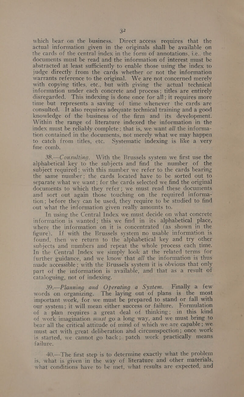 which bear on the business. Direct access requires that the actual information given in the originals shall be available on the cards of the central index in the form of annotations, i.e.. the documents must be read and the information of interest must be abstracted at least sufficiently to enable those using the index to judge directly from the cards whether or not the information warrants reference to the original. We are not concerned merely with copying titles, etc., but with giving the actual technical information under each concrete and process; titles are entirely disregarded. This indexing is done once for all; it requires more time but represents a saving of time whenever the cards are consulted. It also requires adequate technical training and a good knowledge of the business of the firm and its development. Within the range of literature indexed the information in the index must be reliably complete ; that is, we want all the informa- tion contained in the documents, not merely what we may happen to catch from titles, etc. Systematic indexing is like a very fine comb. 38.—Consulting. With the Brussels system we first use the alphabetical key to the subjects and find the number of the subject required ; with this number we refer to the cards bearing the same number; the cards located have to be sorted out to separate what we want; for the cards selected we find the original documents to which they refer; we must read these documents and sort out again those touching on the required informa- tion; before they can be used, they require to be studied to find out what the information given really amounts to. In using the Central Index we must decide on what concrete information is wanted; this we find in its alphabetical place, where the information on it is concentrated (as shown in the figure). If with the Brussels system no usable information 1s found, then we return to the alphabetical key and try other subjects and numbers and repeat the whole process each time. In the Central Index we simply look at the related terms for further guidance, and we know that all the information is thus made accessible; with the Brussels system it is obvious that only part of the information is available, and that as a result of cataloguing, not of indexing. 39.—Planning and Operating a System. Finally a few words on organizing. The laying out of plans is the most important work, for we must be prepared to stand or fall with our system; it will mean either success or failure. Formulation of a plan requires a great deal of thinking; in this kind of work imagination must go a long way, and we must bring to bear all the critical attitude of mind of which we are capable; we must act with great deliberation and circumspection ; once work is started, we cannot go back; patch work practically means failure. . 40.—The first step is to determine exactly what the problem is, what is given in the way of literature and other materials, what conditions have to be met, what results are expected, and