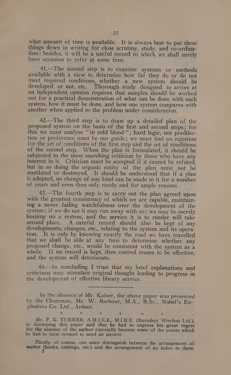 what amount of time is available. It is always best to put these things down in writing for close scrutiny, study, and co-ordina- tion ; besides, it will be a useful record to which we shall surely have occasion to refer at some ‘time. 41.—The second step is to examine systems or methods available with a view to determine how far they do or do not meet required conditions, whether a new system should be developed or not, etc. Thorough study designed to arrive at an independent opinion requires that samples should be worked out for a practical demonstration of what can be done with each system, how it must be done, and how one system compares with another when applied to the problem under consideration. 42.—The third step is to draw up a detailed plan of the proposed system on the basis of the first and second steps; for this we must analyze “in cold blood”; hard logic, not predilec- tion or preference must be our guide; we must find an equation for the set of conditions of the first step and the set of conditions of the second step, When the plan is formulated, it should be subjected to the most searching criticism by those who have any interest in it. Criticism must be accepted if it cannot be refuted, but in so doing the organic entity of the plan must not be mutilated or destroyed. It should be understood that if a plan is adopted, no change of any kind can be made in it for a number of years and even then only rarely and for ample reasons. 43.—The fourth step is to carry out the plan agreed upon with the greatest consistency of which we are capable, maintain- ing a never failing watchfulness over the development of the system ; if we do not it may run away with us; we may be merely keeping up a system, and the service it is to render will take second place. A careful record should also be kept of any developments, changes, etc., relating to the system and its opera- tion. It is only by knowing exactly the road we have travelled that we shall be able at any time to determine whether any proposed change, etc., would be consistent with the system as a whole. If no record is kept, then control ceases to be effective, and the system will deteriorate. 44.—In concluding I trust that my brief explanations and criticisms may stimulate original thought leading to progress in the development of effective library service. In the absence of Mr. Kaiser, the above paper was presented by the Chairman, Mr. W. Barbour, M.A., B.Sc., Nobel’s Ex- plosives Co. Ltd., Ardeer. * x x * * * Mr, P. K. TURNER, A.M.LE.E., M.LR.E. (Burndept Wireless Ltd.), in discussing this paper said that he had to express his great regret for the absence of the author especially because some of the points which he had to raise seemed to need an answer. Firstly, of course, one must distinguish between the arrangement of matter engeks cuttings, etc.) and the arrangement of an index to them.