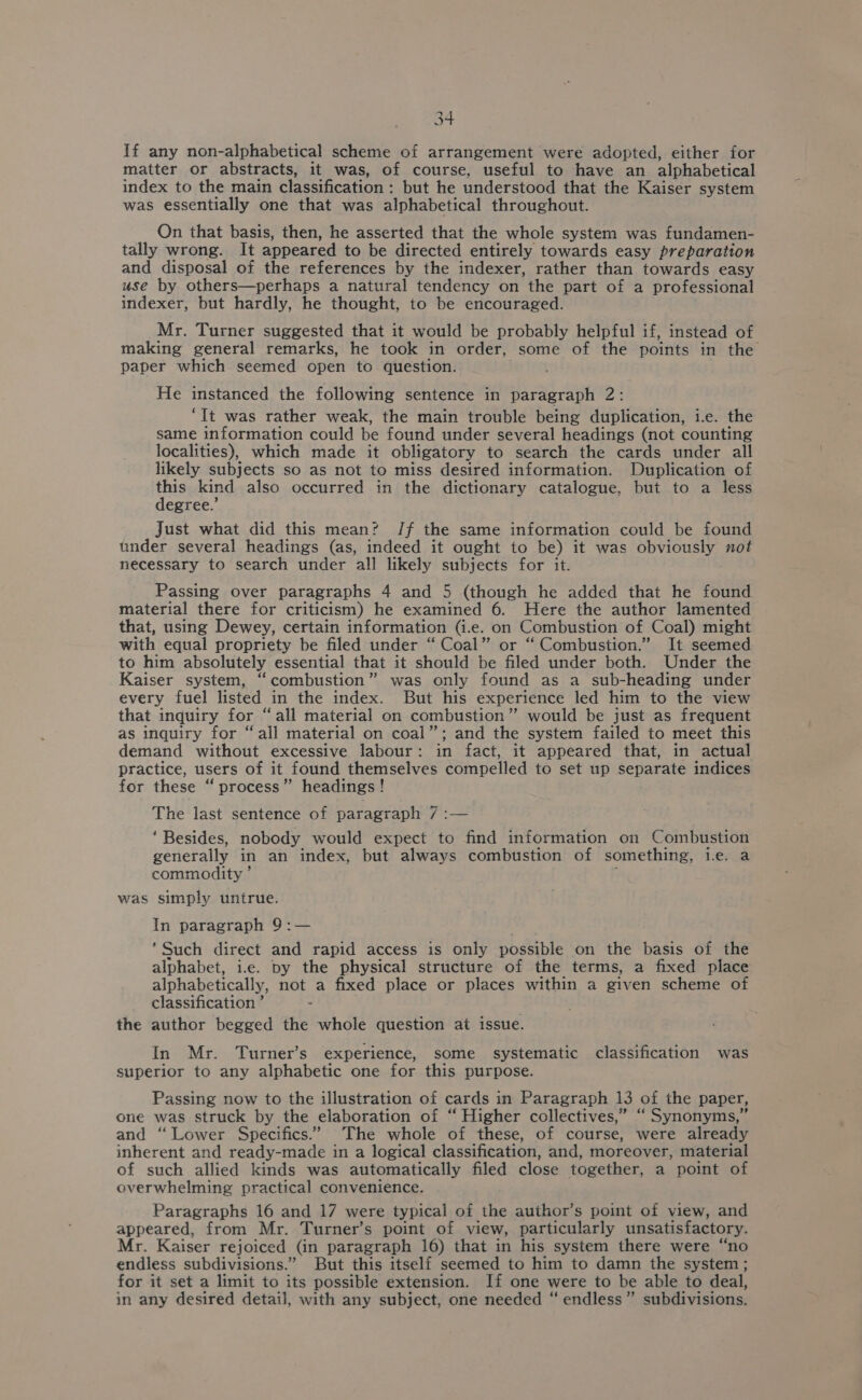 at If any non-alphabetical scheme of arrangement were adopted, either for matter or abstracts, it was, of course, useful to have an alphabetical index to the main classification: but he understood that the Kaiser system was essentially one that was alphabetical throughout. On that basis, then, he asserted that the whole system was fundamen- tally wrong. It appeared to be directed entirely towards easy preparation and disposal of the references by the indexer, rather than towards easy use by others—perhaps a natural tendency on the part of a professional indexer, but hardly, he thought, to be encouraged. Mr. Turner suggested that it would be probably helpful if, instead of making general remarks, he took in order, some of the points in the paper which seemed open to question. He instanced the following sentence in paragraph 2: ‘It was rather weak, the main trouble being duplication, i.e. the same information could be found under several headings (not counting localities), which made it obligatory to search the cards under all likely subjects so as not to miss desired information. Duplication of this kind also occurred in the dictionary catalogue, but to a less egree.’ Just what did this mean? Jf the same information could be found tinder several headings (as, indeed it ought to be) it was obviously not necessary to search under all likely subjects for it. Passing over paragraphs 4 and 5 (though he added that he found material there for criticism) he examined 6. Here the author lamented that, using Dewey, certain information (i.e. on Combustion of Coal) might with equal propriety be filed under “Coal” or “Combustion.” It seemed to him absolutely essential that it should be filed under both. Under the Kaiser system, “combustion” was only found as a sub-heading under every fuel listed in the index. But his experience led him to the view that inquiry for “all material on combustion” would be just as frequent as inquiry for “all material on coal”; and the system failed to meet this demand without excessive labour: in fact, it appeared that, in actual practice, users of it found themselves compelled to set up separate indices for these ‘“ process” headings! The last sentence of paragraph 7 :— ‘Besides, nobody would expect to find information on Combustion generally in an index, but always combustion of something, ie. a commodity ’ was simply untrue. In paragraph 9:— ‘Such direct and rapid access is only possible on the basis of the alphabet, ie. py the physical structure of the terms, a fixed place alphabetically, not a fixed place or places within a given scheme of classification ’ the author begged the whole question at issue. In Mr. Turner’s experience, some systematic classification was superior to any alphabetic one for this purpose. Passing now to the illustration of cards in Paragraph 13 of the paper, one was struck by the elaboration of “ Higher collectives,” “ Synonyms,” and “Lower Specifics.” The whole of these, of course, were already inherent and ready-made in a logical classification, and, moreover, material of such allied kinds was automatically filed close together, a point of overwhelming practical convenience. Paragraphs 16 and 17 were typical of the author’s point of view, and appeared, from Mr. Turner’s point of view, particularly unsatisfactory. Mr. Kaiser rejoiced (in paragraph 16) that in his system there were “no endless subdivisions.” But this itself seemed to him to damn the system ; for it set a limit to its possible extension. If one were to be able to deal, in any desired detail, with any subject, one needed “ endless” subdivisions.