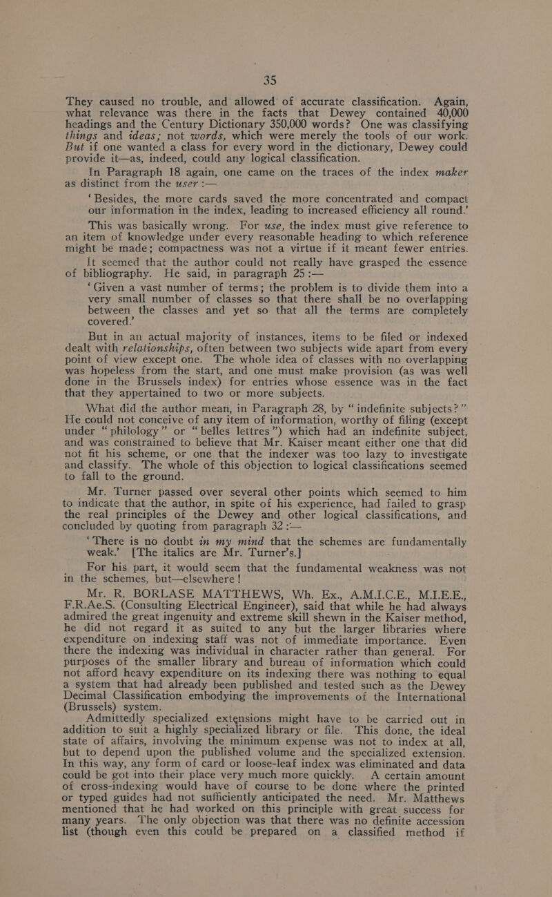 They caused no trouble, and allowed of accurate classification. Again, what relevance was there in the facts that Dewey contained 40,000 headings and the Century Dictionary 350,000 words? One was classifying things and ideas; not words, which were merely the tools of our work. But if one wanted a class for every word in the dictionary, Dewey could provide it—as, indeed, could any logical classification. In Paragraph 18 again, one came on the traces of the index maker as distinct from the user :— “Besides, the more cards saved the more concentrated and compact our information in the index, leading to increased efficiency all round.’ This was basically wrong. For use, the index must give reference to an item of knowledge under every reasonable heading to which reference might be made; compactness was not a virtue if it meant fewer entries. It seemed that the author could not really have grasped the essence of bibliography. He said, in paragraph 25 :— ‘Given a vast number of terms; the problem is to divide them into a very small number of classes so that there shall be no overlapping between the classes and yet so that all the terms are completely covered.’ But in an actual majority of instances, items to be filed or indexed dealt with relationships, often between two subjects wide apart from every point of view except one. The whole idea of classes with no overlapping was hopeless from the start, and one must make provision (as was well done in the Brussels index) for entries whose essence was in the fact that they appertained to two or more subjects. What did the author mean, in Paragraph 28, by “ indefinite subjects?” He could not conceive of any item of information, worthy of filing (except under “philology” or “belles lettres”) which had an indefinite subject, and was constrained to believe that Mr. Kaiser meant either one that did not fit his scheme, or one that the indexer was too lazy to investigate and classify. The whole of this objection to logical classifications seemed to fall to the ground. Mr. Turner passed over several other points which seemed to him to indicate that the author, in spite of his experience, had failed to grasp the real principles of the Dewey and other logical classifications, and concluded by quoting from paragraph 32 :— “There is no doubt in my mind that the schemes are fundamentally weak.’ [The italics are Mr. Turner’s.] _ for his part, it would seem that the fundamental weakness was not in the schemes, but—elsewhere ! Mr. R. BORLASE MATTHEWS, Wh. Ex., A.M.I.C.E., M.LE.E., F.R.Ae.S. (Consulting Electrical Engineer), said that while he had always admired the great ingenuity and extreme skill shewn in the Kaiser method, he did not regard it as suited to any but the larger libraries where expenditure on indexing staff was not of immediate importance. Even there the indexing was individual in character rather than general. For purposes of the smaller library and bureau of information which could not afford heavy expenditure on its indexing there was nothing to equal a system that had already been published and tested such as the Dewey Decimal Classification embodying the improvements of the International (Brussels) system. Admittedly specialized extensions might have to be carried out in addition to suit a highly esa Epa library or file. This done, the ideal state of affairs, involving the minimum expense was not to index at all, but to depend upon the published volume and the specialized extension, In this way, any form of card or loose-leaf index was eliminated and data could be got into their place very much more quickly. A certain amount of cross-indexing would have of course to be done where the printed or typed guides had not sufficiently anticipated the need. Mr. Matthews mentioned that he had worked on this principle with great success for many years. The only objection was that there was no definite accession list (though even this could be prepared on a classified method if