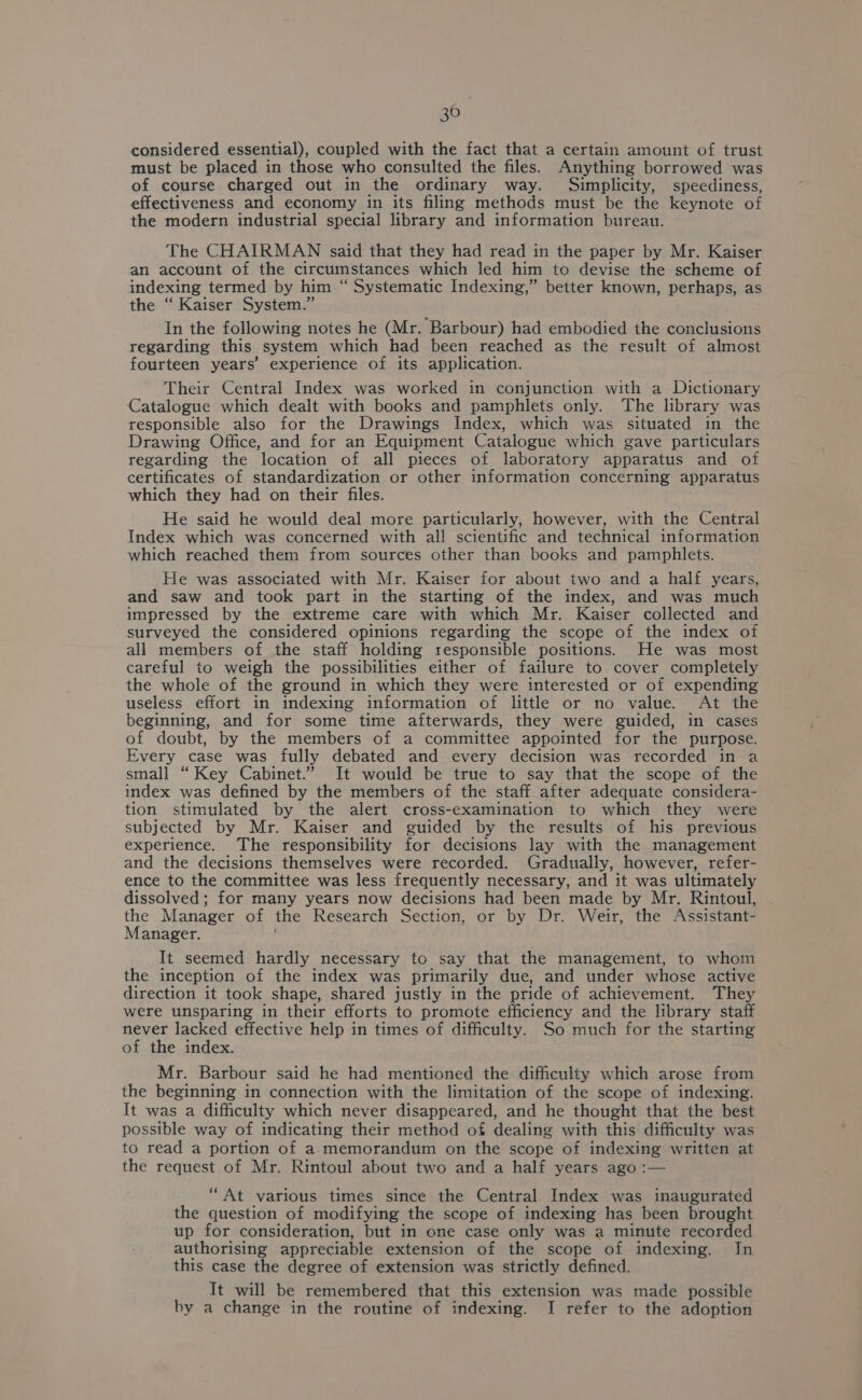 30 considered essential), coupled with the fact that a certain amount of trust must be placed in those who consulted the files. Anything borrowed was of course charged out in the ordinary way. Simplicity, speediness, effectiveness and economy in its filing methods must be the keynote of the modern industrial special library and information bureau. The CHAIRMAN said that they had read in the paper by Mr. Kaiser an account of the circumstances which led him to devise the scheme of indexing termed by him “ Systematic Indexing,” better known, perhaps, as the ‘“ Kaiser System.” In the following notes he (Mr. Barbour) had embodied the conclusions regarding this system which had been reached as the result of almost fourteen years’ experience of its application. Their Central Index was worked in conjunction with a Dictionary Catalogue which dealt with books and pamphlets only. The library was responsible also for the Drawings Index, which was situated in the Drawing Office, and for an Equipment Catalogue which gave particulars regarding the location of all pieces of laboratory apparatus and of certificates of standardization or other information concerning apparatus which they had on their files. He said he would deal more particularly, however, with the Central Index which was concerned with all scientific and technical information which reached them from sources other than books and pamphlets. He was associated with Mr. Kaiser for about two and a half years, and saw and took part in the starting of the index, and was much impressed by the extreme care with which Mr. Kaiser collected and surveyed the considered opinions regarding the scope of the index of all members of the staff holding responsible positions. He was most careful to weigh the possibilities either of failure to cover completely the whole of the ground in which they were interested or of expending useless effort in indexing information of little or no value. At the beginning, and for some time afterwards, they were guided, in cases of doubt, by the members of a committee appointed for the purpose. Every case was fully debated and every decision was recorded in a small “Key Cabinet.” It would be true to say that the scope of the index was defined by the members of the staff_after adequate considera- tion stimulated by the alert cross-examination to which they were subjected by Mr. Kaiser and guided by the results of his previous experience. The responsibility for decisions lay with the management and the decisions themselves were recorded. Gradually, however, refer- ence to the committee was less frequently necessary, and it was ultimately dissolved; for many years now decisions had been made by Mr. Rintoul, the Manager of the Research Section, or by Dr. Weir, the Assistant- Manager. It seemed hardly necessary to say that the management, to whom the inception of the index was primarily due, and under whose active direction it took shape, shared justly in the pride of achievement. They were unsparing in their efforts to promote efficiency and the library staff never lacked effective help in times of difficulty. So much for the starting of the index. Mr. Barbour said he had mentioned the difficulty which arose from the beginning in connection with the limitation of the scope of indexing. It was a difficulty which never disappeared, and he thought that the best possible way of indicating their method of dealing with this difficulty was to read a portion of a.memorandum on the scope of indexing written at the request of Mr. Rintoul about two and a half years ago :— “At various times since the Central. Index was inaugurated the question of modifying the scope of indexing has been brought up for consideration, but in one case only was a minute recorded authorising appreciable extension of the scope of indexing. In this case the degree of extension was strictly defined. It will be remembered that this extension was made possible by a change in the routine of indexing. I refer to the adoption