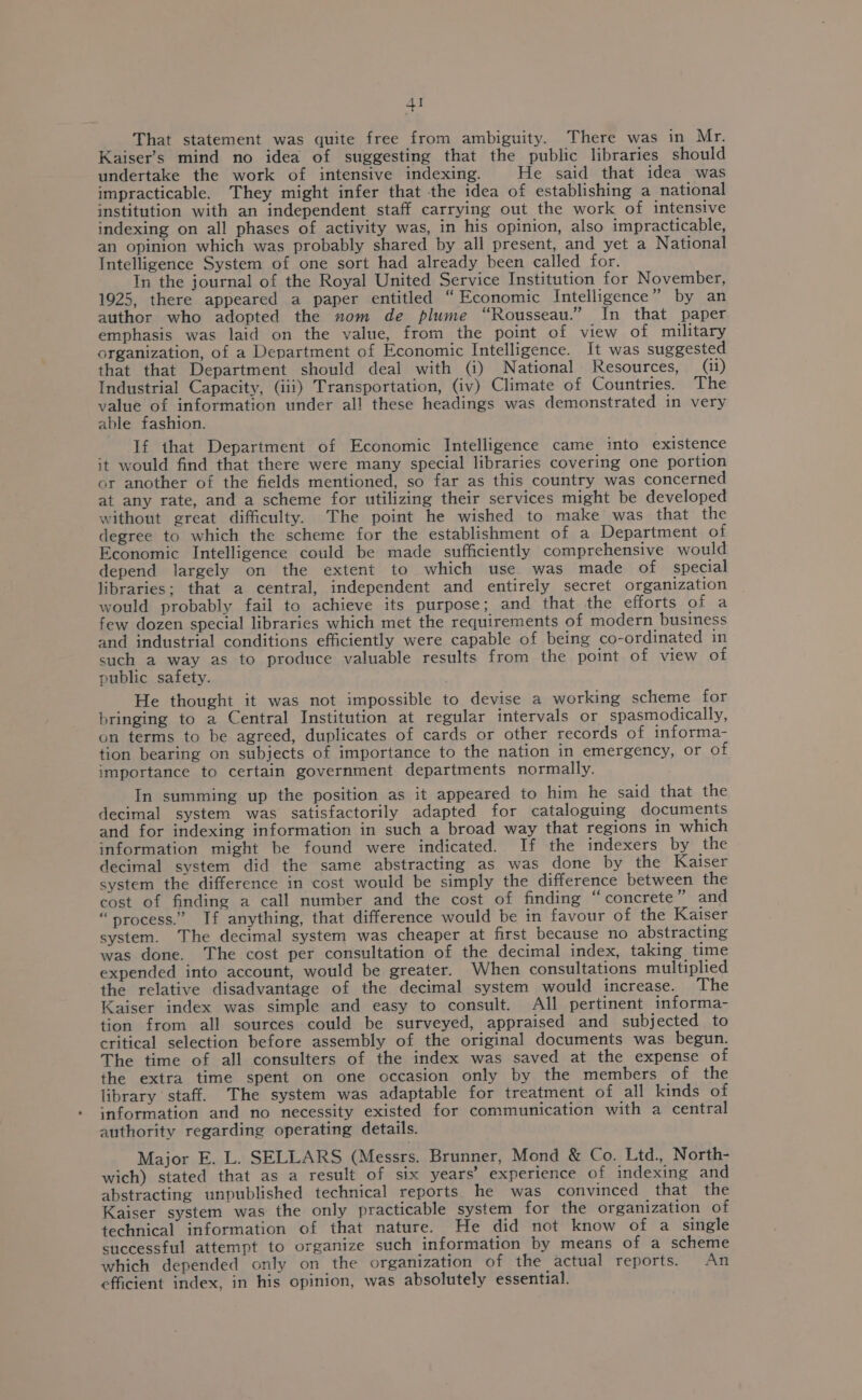 4! That statement was quite free from ambiguity. There was in Mr. Kaiser’s mind no idea of suggesting that the public libraries should undertake the work of intensive indexing. He said that idea was impracticable. They might infer that the idea of establishing a national institution with an independent staff carrying out the work of intensive indexing on all phases of activity was, in his opinion, also impracticable, an opinion which was probably shared by all present, and yet a National Intelligence System of one sort had already been called for. In the journal of the Royal United Service Institution for November, 1925, there appeared a paper entitled “Economic Intelligence” by an author who adopted the zom de plume “Rousseau.” In that paper emphasis was laid on the value, from the point of view of military organization, of a Department of Economic Intelligence. It was suggested that that Department should deal with (i) National Resources, (ii) Industrial Capacity, (iii) Transportation, (iv) Climate of Countries. The value of information under all these headings was demonstrated in very able fashion. If that Department of Economic Intelligence came into existence it would find that there were many special libraries covering one portion or another of the fields mentioned, so far as this country was concerned at any rate, and a scheme for utilizing their services might be developed without great difficulty. The point he wished to make was that the degree to which the scheme for the establishment of a Department of Economic Intelligence could be made sufficiently comprehensive would depend largely on the extent to which use. was made of special libraries; that a central, independent and entirely secret organization would probably fail to achieve its purpose; and that the efforts of a few dozen special libraries which met the requirements of modern business and industrial conditions efficiently were capable of being co-ordinated in such a way as to produce valuable results from the point of view of public safety. He thought it was not impossible to devise a working scheme for bringing to a Central Institution at regular intervals or spasmodically, on terms to be agreed, duplicates of cards or other records of informa- tion bearing on subjects of importance to the nation in emergency, or of importance to certain government departments normally. In summing up the position as it appeared to him he said that the decimal system was satisfactorily adapted for cataloguing documents and for indexing information in such a broad way that regions in which information might be found were indicated. If the indexers by the decimal system did the same abstracting as was done by the Kaiser system the difference in cost would be simply the difference between the cost of finding a call number and the cost of finding “concrete” and “process.” If anything, that difference would be in favour of the Kaiser system. The decimal system was cheaper at first because no abstracting was done. The cost per consultation of the decimal index, taking time expended into account, would be greater. When consultations multiplied the relative disadvantage of the decimal system would increase. The Kaiser index was simple and easy to consult. All pertinent informa- tion from all sources could be surveyed, appraised and subjected to critical selection before assembly of the original documents was begun. The time of all consulters of the index was saved at the expense of the extra time spent on one occasion only by the members of the library staff. The system was adaptable for treatment of all kinds of information and no necessity existed for communication with a central authority regarding operating details. Major E. L. SELLARS (Messrs. Brunner, Mond &amp; Co. Ltd., North- wich) stated that as a result of six years’ experience of indexing and abstracting unpublished technical reports. he was convinced that the Kaiser system was the only practicable system for the organization of technical information of that nature. He did not know of a single successful attempt to organize such information by means of a scheme which depended only on the organization of the actual reports. An efficient index, in his opinion, was absolutely essential.