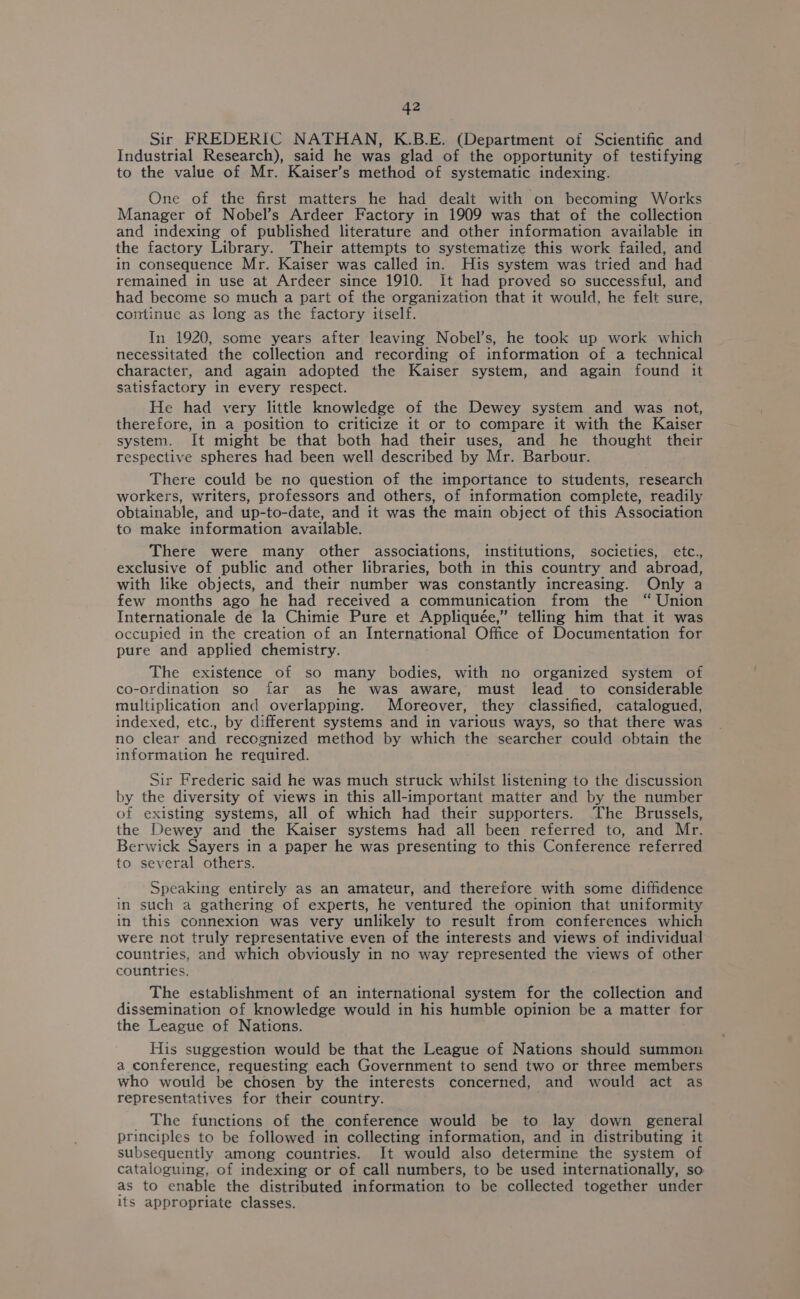 Sir FREDERIC NATHAN, K.B.E. (Department of Scientific and Industrial Research), said he was glad of the opportunity of testifying to the value of Mr. Kaiser’s method of systematic indexing. One of the first matters he had dealt with on becoming Works Manager of Nobel’s Ardeer Factory in 1909 was that of the collection and indexing of published literature and other information available in the factory Library. Their attempts to systematize this work failed, and in consequence Mr. Kaiser was called in. His system was tried and had remained in use at Ardeer since 1910. It had proved so successful, and had become so much a part of the organization that it would, he felt sure, continue as long as the factory itself. In 1920, some years after leaving Nobel’s, he took up work which necessitated the collection and recording of information of a technical character, and again adopted the Kaiser system, and again found it satisfactory in every respect. He had very little knowledge of the Dewey system and was not, therefore, in a position to criticize it or to compare it with the Kaiser system. It might be that both had their uses, and he thought their respective spheres had been well described by Mr. Barbour. There could be no question of the importance to students, research workers, writers, professors and others, of information complete, readily obtainable, and up-to-date, and it was the main object of this Association to make information available. There were many other associations, institutions, societies, etc., exclusive of public and other libraries, both in this country and abroad, with like objects, and their number was constantly increasing. Only a few months ago he had received a communication from the “ Union Internationale de la Chimie Pure et Appliquée,” telling him that it was occupied in the creation of an International Office of Documentation for pure and applied chemistry. The existence of so many bodies, with no organized system of co-ordination so far as he was aware, must lead to considerable multiplication and overlapping. Moreover, they classified, catalogued, indexed, etc., by different systems and in various ways, so that there was no clear and recognized method by which the searcher could obtain the information he required. Sir Frederic said he was much struck whilst listening to the discussion by the diversity of views in this all-important matter and by the number of existing systems, all of which had their supporters. The Brussels, the Dewey and the Kaiser systems had all been referred to, and Mr. Berwick Sayers in a paper he was presenting to this Conference referred to several others. Speaking entirely as an amateur, and therefore with some diffidence in such a gathering of experts, he ventured the opinion that uniformity in this connexion was very unlikely to result from conferences which were not truly representative even of the interests and views of individual countries, and which obviously in no way represented the views of other countries. _ The establishment of an international system for the collection and dissemination of knowledge would in his humble opinion be a matter for the League of Nations. His suggestion would be that the League of Nations should summon a conference, requesting each Government to send two or three members who would be chosen by the interests concerned, and would act as representatives for their country. The functions of the conference would be to lay down general principles to be followed in collecting information, and in distributing it subsequently among countries. It would also determine the system of cataloguing, of indexing or of call numbers, to be used internationally, so as to enable the distributed information to be collected together under its appropriate classes.