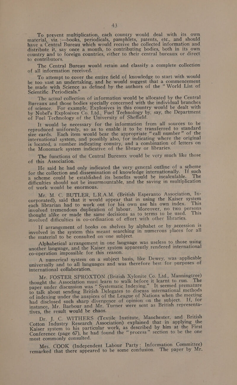 To prevent multiplication, each country would deal with its own material, viz.:—books, periodicals, pamphlets, patents, etc., and should have a Central Bureau which would receive the collected information and distribute it, say once a month, to contributing bodies, both in its own country and to foreign countries, either to their central bureaux or direct to contributors. The Central Bureau would retain and classify a complete collection of all information received. To attempt to cover the entire field of knowledge to start with would be too vast an undertaking, and he would suggest that a commencement be made with Science as defined by the authors of the “ World List of Scientific Periodicals.” The actual collection of information would be allocated by the Central Bureaux and those bodies specially concerned with the individual branches of science. For example, Explosives in this country would be dealt with by Nobel’s Explosives Co. Ltd., Fuel Technology by, say, the Department of Fuel Technology of the University of Sheffield. It would be necessary for the information from all sources to be reproduced uniformly, so as to enable it to be transferred to standard Size cards. Each item would bear the appropriate “call number” of the international system, and possibly also, for indicating where the original is located, a number indicating country, and a combination of letters on the Monomark system indicative of the library or libraries. The functions of the Central Bureaux would be very much like those of this Association. He said he had only indicated the very general outline of a scheme for the collection and dissemination of knowledge internationally. If such a scheme could be established its benefits would be incalculable. The difficulties should not be insurmountable, and the saving in multiplication of work would be enormous. Mr. M. C. BUTLER, L.R.A.M. (British Esperanto Association, In- corporated), said that it would appear that in using the Kaiser system each librarian had to work out for his own use his own index. This involved tremendous duplication of labour. Moreover, no two persons thought alike or made the same decisions as to terms to be used. This involved difficulties in co-ordination of effort with other libraries. If arrangement of books on shelves by alphabet or by accession is involved in the system this meant searching in numerous places for all . the material to be consulted on one subject. Alphabetical arrangement in one language was useless to those using another language, and the Kaiser system apparently rendered international co-operation impossible for this reason. A numerical system on a subject basis, like Dewey, was - applicable universally and to all languages and was therefore best for purposes of international collaboration. Mr. FOSTER SPROXTON (British Xylonite Co. Ltd., Manningtree) thought the Association must learn to walk before it learnt to run. The paper under discussion was “ Systematic Indexing.” It seemed premature to talk about sending British Delegates to discuss international methods of indexing under the auspices of the League of Nations when the meeting had disclosed such sharp divergence of opinion on the subject. If, for instance, Mr. Barbour and Mr. Turner were sent as British representa- tives, the result would be chaos. Dr. J. C. WITHERS (Textile Institute, Manchester, and British Cotton Industry Research Association) explained that in applying the Kaiser system to his particular work, as described by him at the First Conference (page 67), he had found the “ process * section to be the one most commonly consulted. Mrs. COOK (Independent Labour Party: Information Committee) remarked that there appeared to be some confusion. The paper by Mr.