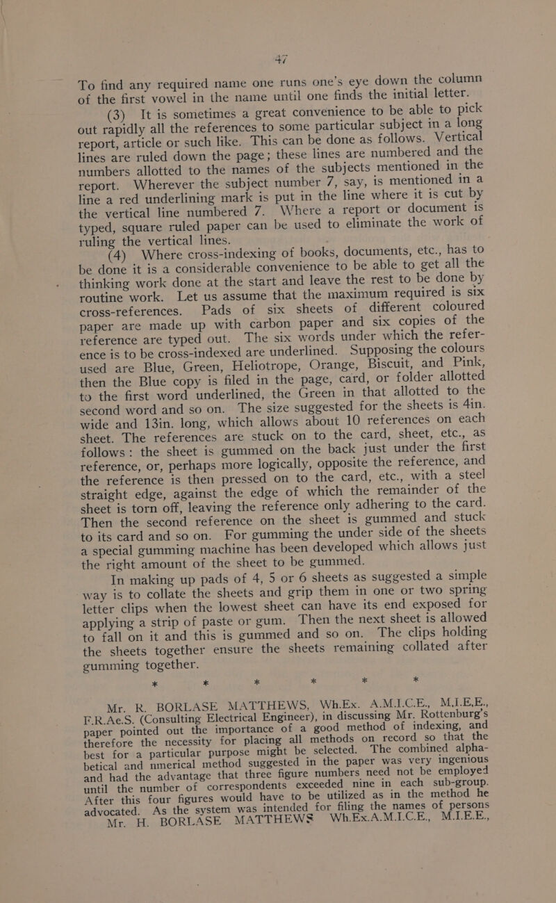os at | To find any required name one runs one’s eye down the column of the first vowel in the name until one finds the initial letter. (3) It is sometimes a great convenience to be able to pick out rapidly all the references to some particular subject in a long report, article or such like. This can be done as follows. Vertical lines are ruled down the page; these lines are numbered and the numbers allotted to the names of the subjects mentioned in the report. Wherever the subject number 7, say, is mentioned in a line a red underlining mark is put in the line where it is cut by the vertical line numbered 7. Where a report or document is typed, square ruled paper can be used to eliminate the work of ruling the vertical lines. (4) Where cross-indexing of books, documents, etc., has to be done it is a considerable convenience to be able to get all the thinking work done at the start and leave the rest to be done by routine work. Let us assume that the maximum required is six cross-references. Pads of six sheets of different coloured paper are made up with carbon paper and six copies of the reference are typed out. The six words under which the refer- ence is to be cross-indexed are underlined. Supposing the colours used are Blue, Green, Heliotrope, Orange, Biscuit, and Pink, then the Blue copy is filed in the page, card, or folder allotted to the first word underlined, the Green in that allotted to the second word and so on. The size suggested for the sheets is 41in. wide and 13in. long, which allows about 10 references on each sheet. The references are stuck on to the card, sheet, .ctc.,..as follows: the sheet is gummed on the back just under the first reference, or, perhaps more logically, opposite the reference, and the reference is then pressed on to the card, etc., with a steel straight edge, against the edge of which the remainder of the sheet is torn off, leaving the reference only adhering to the card. Then the second reference on the sheet is gummed and stuck to its card and so on. For gumming the under side of the sheets a special gumming machine has been developed which allows just the right amount of the sheet to be gummed. In making up pads of 4, 5 or 6 sheets as suggested a simple way is to collate the sheets and grip them in one or two spring letter clips when the lowest sheet can have its end exposed for applying a strip of paste or gum. Then the next sheet is allowed to fall on it and this is gummed and so on. The clips holding the sheets together ensure the sheets remaining collated after summing together. , * * * * * x Mr. R. BORLASE MATTHEWS, Wh.Ex. AMI.C.E., M.LELE., F.R.Ae.S. (Consulting Electrical Engineer), in discussing Mr. Rottenburg’s paper pointed out the importance of a good method of indexing, and therefore the necessity for placing all methods on record so that the best for a particular purpose might be selected. The combined alpha- betical and nmerical method suggested in the paper was very ingenious and had the advantage that three figure numbers need not be employed until the number of correspondents exceeded nine in each sub-group. After this four figures would have to be utilized as in the method he advocated. As the system was intended for filing the names of persons Mr. H. BORLASE MATTHEWS Wh.Ex.A.M.LCE., M.LE.E.,