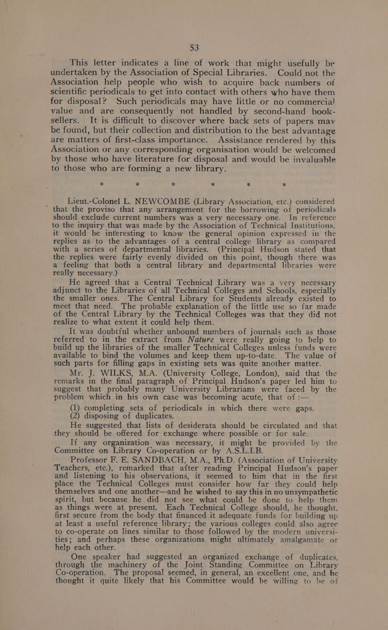 This letter indicates a line of work that might usefully be undertaken by the Association of Special Libraries. Could not the Association help people who wish to acquire back numbers of scientific periodicals to get into contact with others who have them for disposal? Such periodicals may have little or no commercial value and are consequently not handled by second-hand _ book- sellers. It is difficult to discover where back sets of papers may be found, but their collection and distribution to the best advantage are matters of first-class importance. Assistance rendered by this Association or any corresponding organisation would be welcomed by those who have literature for disposal and would be invaluable to those who are forming a new library. * * * * * * Lieut.-Colonel L. NEWCOMBE (Library Association, etc.) considered ' that the proviso that any arrangement for the borrowing of periodicals should exclude current numbers was a very necessary one. In reference to the inquiry that was made by the Association of Technical Institutions, it would be interesting to know the general opinion expressed in the replies as to the advantages of a central college library as compared with a series of departmental libraries. (Principal Hudson stated that the replies were fairly evenly divided on this point, though there was a feeling that both a central library and departmental libraries were really necessary.) He agreed that a Central Technical Library was a very necessary adjunct to the Libraries of all Technical Colleges and Schools, especially the smaller ones. The Central Library for Students already existed to meet that need. The probable explanation of the little use so far made of the Central Library by the Technical Colleges was that they did not realize to what extent it could help them. It was doubtful whether unbound numbers of journals such as those referred to in the extract from Nature were really going to help to build up the libraries of the smaller Technical Colleges unless funds were available to bind the volumes and keep them up-to-date. The value of such parts for filling gaps in existing sets was quite another matter. Mr. J. WILKS, M.A. (University College, London), said that the remarks in the final paragraph of Principal Hudson’s paper led him to suggest that probably many University Librarians were faced by the problem which in his own case was becoming acute, that of :— (1). completing sets of periodicals in which there were gaps. (2) disposing of duplicates. He suggested that lists of desiderata should be circulated and that they should be offered for exchange where possible or for sale. If any organization was necessary, it might be provided by the Committee on Library Co-operation or by A.S.L.LB. Professor F. E. SANDBACH, M.A., Ph.D. (Association of University Teachers, etc.), remarked that after reading Principal Hudson’s paper and listening to his observations, it seemed to him that in the first place the Technical Colleges must consider how far they could help themselves and one another—and he wished to say this in no unsympathetic spirit, but because he did not see what could be done to help them as things were at present. Each Technical College should, he thought, first secure from the body that financed it adequate funds for building up at least a useful reference library; the various colleges could also agree to co-operate on lines similar to those followed by the modern universi- ties; and perhaps these organizations might ultimately amalgamate or help each other. One speaker had suggested an organized exchange of duplicates, through the machinery of the Joint Standing Committee on Library Co-operation. The proposal seemed, in general, an excellent one, and he thought it quite likely that his Committee would be willing to be of