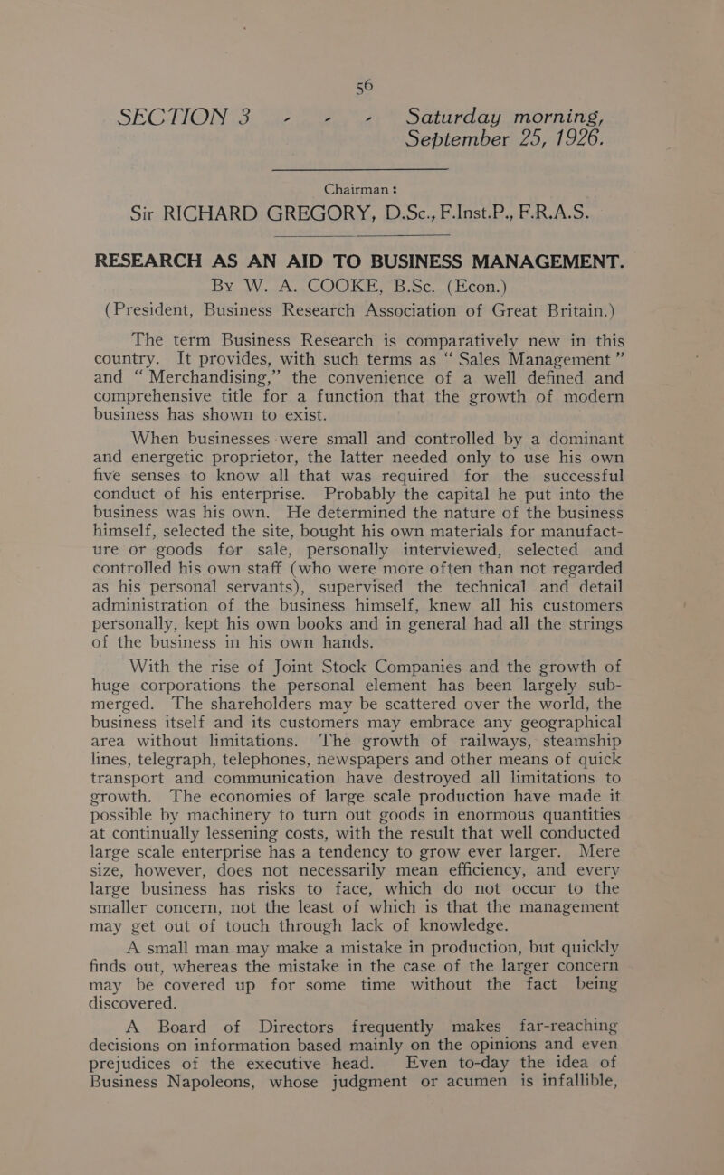 SEC TIONG. We 2 Bay at ata omorning, September 25, 1926. Chairman : Sir RICHARD GREGORY, D.Sc., F.Inst.P., F.R.A.S. RESEARCH AS AN AID TO BUSINESS MANAGEMENT. By WA wCOOKT. Foci Kcon.) (President, Business Research Association of Great Britain.) The term Business Research is comparatively new in this country. It provides, with such terms as ‘‘ Sales Management ” and “ Merchandising,” the convenience of a well defined and comprehensive title for a function that the growth of modern business has shown to exist. When businesses were small and controlled by a dominant and energetic proprietor, the latter needed only to use his own five senses to know all that was required for the successful conduct of his enterprise. Probably the capital he put into the business was his own. He determined the nature of the business himself, selected the site, bought his own materials for manufact- ure or goods for sale, personally interviewed, selected and controlled his own staff (who were more often than not regarded as his personal servants), supervised the technical and detail administration of the business himself, knew all his customers personally, kept his own books and in general had all the strings of the business in his own hands. With the rise of Joint Stock Companies and the growth of huge corporations the personal element has been largely sub- merged. The shareholders may be scattered over the world, the business itself and its customers may embrace any geographical area without limitations. The growth of railways, steamship lines, telegraph, telephones, newspapers and other means of quick transport and communication have destroyed all limitations to growth. The economies of large scale production have made it possible by machinery to turn out goods in enormous quantities at continually lessening costs, with the result that well conducted large scale enterprise has a tendency to grow ever larger. Mere size, however, does not necessarily mean efficiency, and every large business has risks to face, which do not occur to the smaller concern, not the least of which is that the management may get out of touch through lack of knowledge. A small man may make a mistake in production, but quickly finds out, whereas the mistake in the case of the larger concern may be covered up for some time without the fact being discovered. A Board of Directors frequently makes far-reaching decisions on information based mainly on the opinions and even prejudices of the executive head. Even to-day the idea of Business Napoleons, whose judgment or acumen is infallible,