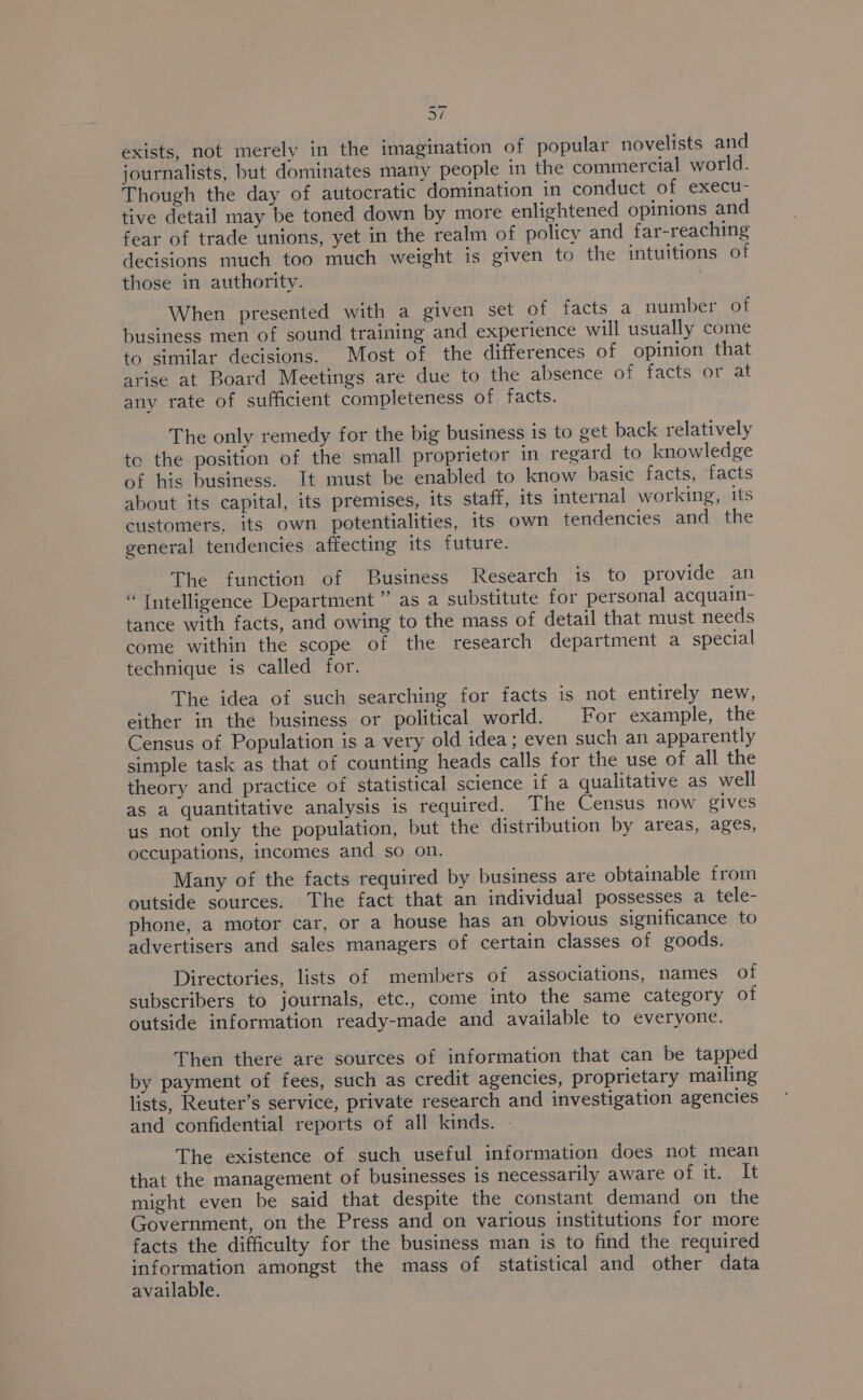 ak exists, not merely in the imagination of popular novelists and journalists, but dominates many people in the commercial world. Though the day of autocratic domination in conduct of execu- tive detail may be toned down by more enlightened opinions and fear of trade unions, yet in the realm of policy and far-reaching decisions much too much weight is given to the intuitions of those in authority. When presented with a given set of facts a number of business men of sound training and experience will usually come to similar decisions. Most of the differences of opinion that arise at Board Meetings are due to the absence of facts or at any rate of sufficient completeness of facts. The only remedy for the big business is to get back relatively to the position of the small proprietor in regard to knowledge of his business. It must be enabled to know basic facts, facts about its capital, its premises, its staff, its internal working, its customers, its own potentialities, its own tendencies and the general tendencies affecting its future. The function of Business Research is to provide an “ Intelligence Department ” as a substitute for personal acquain- tance with facts, and owing to the mass of detail that must needs come within the scope of the research department a special technique is called for. The idea of such searching for facts is not entirely new, either in the business or political world. For example, the Census of Population is a very old idea; even such an apparently simple task as that of counting heads calls for the use of all the theory and practice of statistical science if a qualitative as well as a quantitative analysis is required. The Census now gives us not only the population, but the distribution by areas, ages, occupations, incomes and so on. Many of the facts required by business are obtainable from outside sources. The fact that an individual possesses a tele- phone, a motor car, or a house has an obvious significance to advertisers and sales managers of certain classes of goods. Directories, lists of members of associations, names of subscribers to journals, etc., come into the same category of outside information ready-made and available to everyone. Then there are sources of information that can be tapped by payment of fees, such as credit agencies, proprietary mailing lists, Reuter’s service, private research and investigation agencies and confidential reports of all kinds. - The existence of such useful information does not mean that the management of businesses is necessarily aware of ibe uke might even be said that despite the constant demand on the Government, on the Press and on various institutions for more facts the difficulty for the business man is to find the required information amongst the mass of statistical and other data available.