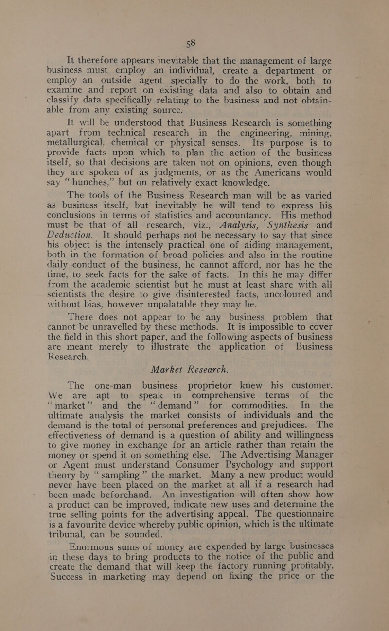 It therefore appears inevitable that the management of large business must employ an individual, create a department or employ an outside agent specially to do the work, both to examine and report on existing data and also to obtain and classify data specifically relating to the business and not obtain- able from any existing source. It will be understood that Business Research is something apart from technical research in the engineering, mining, metallurgical, chemical or physical senses. Its purpose is to provide facts upon which to plan the action of the business itself, so that decisions are taken not on opinions, even though they are spoken of as judgments, or as the Americans would say “hunches,” but on relatively exact knowledge. The tools of the Business Research man will be as varied as business itself, but inevitably he will tend to express his conclusions in terms of statistics and accountancy. His method must be that of all research, viz., Analysis, Synthesis and Deduction. It should perhaps not be necessary to say that since his object is the intensely practical one of aiding management, both in the formation of broad policies and also in the routine daily conduct of the business, he cannot afford, nor has he the time, to seek facts for the sake of facts. In this he may differ from the academic scientist but he must at least share with all scientists the desire to give disinterested facts, uncoloured and without bias, however unpalatable they may be. There does not appear to be any business problem that cannot be unravelled by these methods. It is impossible to cover the field in this short paper, and the following aspects of business are meant merely to illustrate the application of Business Research. Market Research. The one-man business proprietor knew his customer. We are apt to speak in comprehensive terms of the “market” and the “demand” for commodities. In the ultimate analysis the market consists of individuals and the demand is the total of personal preferences and prejudices. The effectiveness of demand is a question of ability and willingness to give money in exchange for an article rather than retain the money or spend it on something else. The Advertising Manager or Agent must understand Consumer Psychology and support theory by ‘“‘ sampling ” the market. Many a new product would never have been placed on the market at all if a research had been made beforehand. An investigation will often show how a product can be improved, indicate new uses and determine the true selling points for the advertising appeal. The questionnaire is a favourite device whereby public opinion, which is the ultimate tribunal, can be sounded. Enormous sums of money are expended by large businesses in these days to bring products to the notice of the public and create the demand that will -keep the factory running profitably. Success in marketing may depend on fixing the price or the