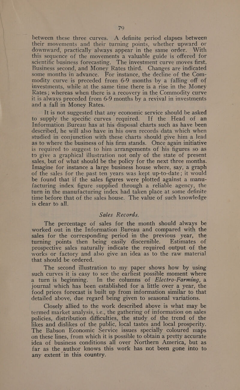 between these three curves. A definite period elapses between their movements and their turning points, whether upward or downward, practically always appear in the same order. With this sequence of the movements a valuable guide is offered for scientific business forecasting. The investment curve moves first, Business second, and Money Rates third. Changes are indicated some months in advance. For instance, the decline of the Com- modity curve is preceded from 6-9 months by a falling off of investments, while at the same time there is a rise in the Money Rates ; whereas when there is a recovery in the Commodity curve it is always preceded from 6-9 months by a revival in investments and a fall in Money Rates. It is not suggested that any economic service should be asked to supply the specific curves required. If the Head of an Information Bureau has at his disposal charts such as have been described, he will also have in his own records data which when studied in conjunction with these charts should give him a lead as to where the business of his firm stands. Once again initiative is required to suggest to him arrangements of his figures so as to give a graphical illustration not only of the state of present sales, but of what should be the policy for the next three months. Imagine for instance a large business house where, say, a graph of the sales for the past ten years was kept up-to-date; it would be found that if the sales figures were plotted against a manu- facturing index figure supplied through a reliable agency, the turn in the manufacturing index had taken place at some definite time before that of the sales house. The value of such knowledge is clear to all. Sales Records. The percentage of sales for the month should always be worked out in the Information Bureau and compared with the sales for the corresponding period in the previous year, the turning points then being easily discernible. Estimates of prospective sales naturally indicate the required output of the works or factory and also give an idea as to the raw material that should be ordered. The second illustration to my paper shows how by using such curves it is easy to see the earliest possible moment where a turn is beginning. In the columns of Electro-Farming, a journal which has been established for a little over a year, the food prices forecast is built up from information similar to that detailed above, due regard being given to seasonal variations. Closely allied to the work described above is what may be termed market analysis, i.e., the gathering of information on sales policies, distribution difficulties, the study of the trend of the likes and dislikes of the public, local tastes and local prosperity. The Babson Economic Service issues specially coloured maps on these lines, from which it is possible to obtain a pretty accurate idea of business conditions all over Northern America, but as far as the author knows this work has not been gone into to any extent in this country.