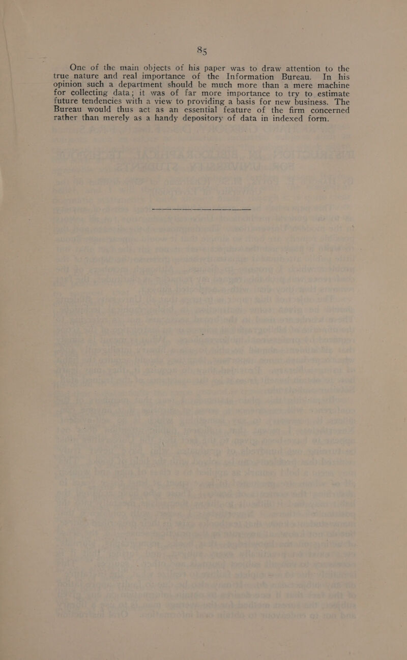 One of the main objects of his paper was to draw attention to the true nature and real importance of the Information Bureau. In _ his opinion such a department should be much more than a mere machine for collecting data; it was of far more importance to try to estimate future tendencies with a view to providing a basis for new business. The Bureau would thus act as an essential feature of the firm concerned rather than merely as a handy depository of data in indexed form.