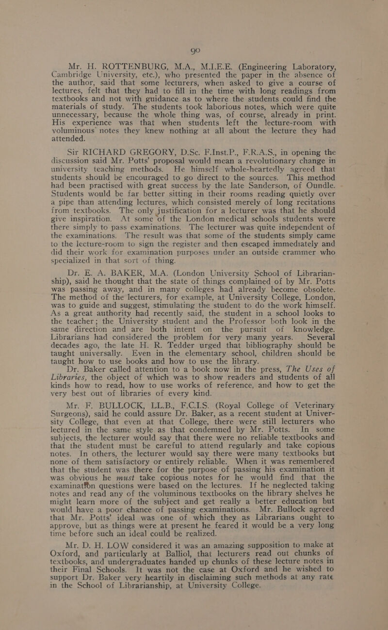 go Mr. H. ROTTENBURG, M.A., M.I.E.E. (Engineering Laboratory, Cambridge University, etc.), who presented the paper in the absence of the author, said that some lecturers, when asked to give a course of lectures, felt that they had to fill in the time with long readings from textbooks and not with guidance as to where the students could find the materials of study. The students took laborious notes, which were quite unnecessary, because the whole thing was, of course, already in print. His experience was that when students left the lecture-room with voluminous’ notes they knew nothing at all about the lecture they had attended. Sir RICHARD GREGORY, D.Sc. F.Inst.P., F.R.A.S., in opening the discussion said Mr. Potts’ proposal would mean a revolutionary change in university teaching methods. He himself whole-heartedly agreed that students should be encouraged to go direct to the sources. This method had been practised with great success by the late Sanderson, of Oundle. Students would be far better sitting in their rooms reading quietly over a pipe than attending lectures, which consisted merely of long recitations from textbooks. The only justification for a lecturer was that he should give inspiration. At some of the London medical schools students were there simply to pass examinations. The lecturer was quite independent of the examinations. The result was that some of the students simply came to the lecture-room to sign the register and then escaped immediately and did their work for examination purposes under an outside crammer who specialized in that sort of thing. Dr. E. A. BAKER, M.A. (London University School of Librarian- ship), said he thought that the state of things complained of by Mr. Potts was passing away, and in many colleges had already become obsolete. The method of the lecturers, for example, at University College, London, was to guide and suggest, stimulating the student to do the work himself. As a great authority had recently said, the student in a school looks to the teacher; the University student and the Professor both look in the same direction and are both intent on the pursuit of knowledge. Librarians had considered the problem for very many years. Several decades ago, the late H. R. Tedder urged that bibliography should be taught universally. Even in the elementary school, children should be taught how to use books and how to use the library. Dr. Baker called attention to a book now in the press, The Uses of Libraries, the object of which was to show readers and students of all kinds how to read, how to use works of reference, and how to get the very best out of libraries of every kind. Mr. F. BULLOCK, LL.B., F.C.LS. (Royal College of Veterinary Surgeons), said he could assure Dr. Baker, as a recent student at Univer- sity College, that even at that College, there were still lecturers who lectured in the same style as that condemned by Mr. Potts. In _ some subjects, the lecturer would say that there were no reliable textbooks and that the student must be careful to attend regularly and take copious notes. In others, the lecturer would say there were many textbooks but none of them satisfactory or entirely reliable. When it was remembered that the student was there for the purpose of passing his examination it was obvious he must take copious notes for he would find that the examinatfdn questions were based on the lectures. If he neglected taking notes and read any of the voluminous textbooks on the library shelves he might learn more of the subject and get really a better education but would have a poor chance of passing examinations. Mr. Bullock agreed that Mr. Potts’ ideal was one of which they as Librarians ought to approve, but as things were at present he feared it would be a very long time before such an ideal could be realized. Mr. D. H. LOW considered it was an amazing supposition to make at Oxford, and particularly at Balliol, that lecturers read out chunks of textbooks, and undergraduates handed up chunks of these lecture notes in their Final Schools. It was not the case at Oxford and he wished to support Dr. Baker very heartily in disclaiming such methods at any rate in the School of Librarianship, at University College.