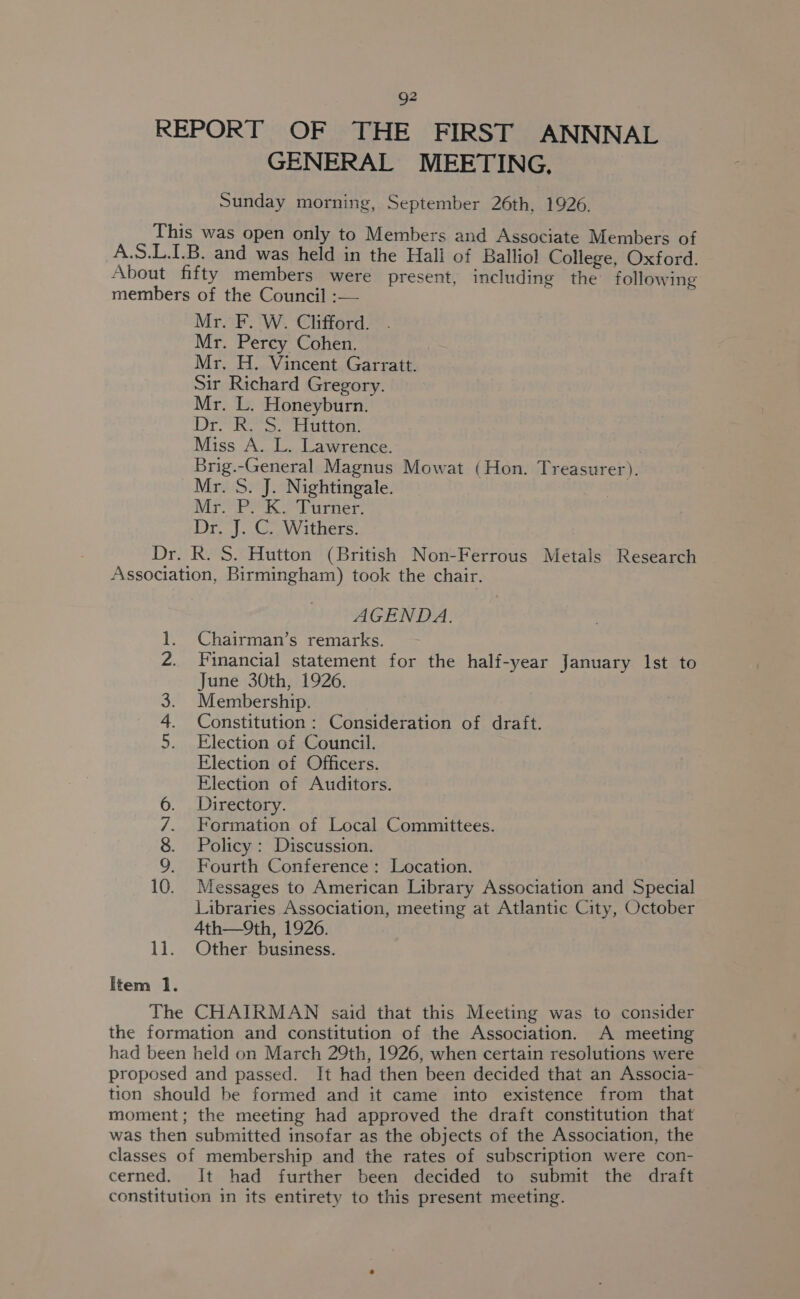 g2 REPORT OF THE FIRST ANNNAL GENERAL MEETING, Sunday morning, September 26th, 1926. This was open only to Members and Associate Members of A.S.L.1.B. and was held in the Hall of Balliol College, Oxford. About fifty members were present, including the following members of the Council :— Mr. F. W. Clifford. Mr. Percy Cohen. Mr. H. Vincent Garratt. Sir Richard Gregory. Mr. L. Honeyburn. Dri. beau Miss A. L. Lawrence. Brig.-General Magnus Mowat (Hon. Treasurer). Mr. S. J. Nightingale. Mr. P. K. Turner. Dr. J. C. Withers. Dr. R. S. Hutton (British Non-Ferrous Metals Research Association, Birmingham) took the chair. AGENDA. Chairman’s remarks. Financial statement for the half-year January lst to June 30th, 1926. Membership. 3 Constitution : Consideration of draft. Election of Council. Election of Officers. Election of Auditors. Directory. Formation of Local Committees. Policy : Discussion. Fourth Conference: Location. Messages to American Library Association and Special Libraries Association, meeting at Atlantic City, October 4th—9th, 1926. 11. Other business. SMP foe? an ek De ee feed DO 90 NID Item 1. The CHAIRMAN said that this Meeting was to consider the formation and constitution of the Association. A meeting had been held on March 29th, 1926, when certain resolutions were proposed and passed. It had then been decided that an Associa- tion should be formed and it came into existence from that moment; the meeting had approved the draft constitution that was then submitted insofar as the objects of the Association, the classes of membership and the rates of subscription were con- cerned. It had further been decided to submit the draft constitution in its entirety to this present meeting.