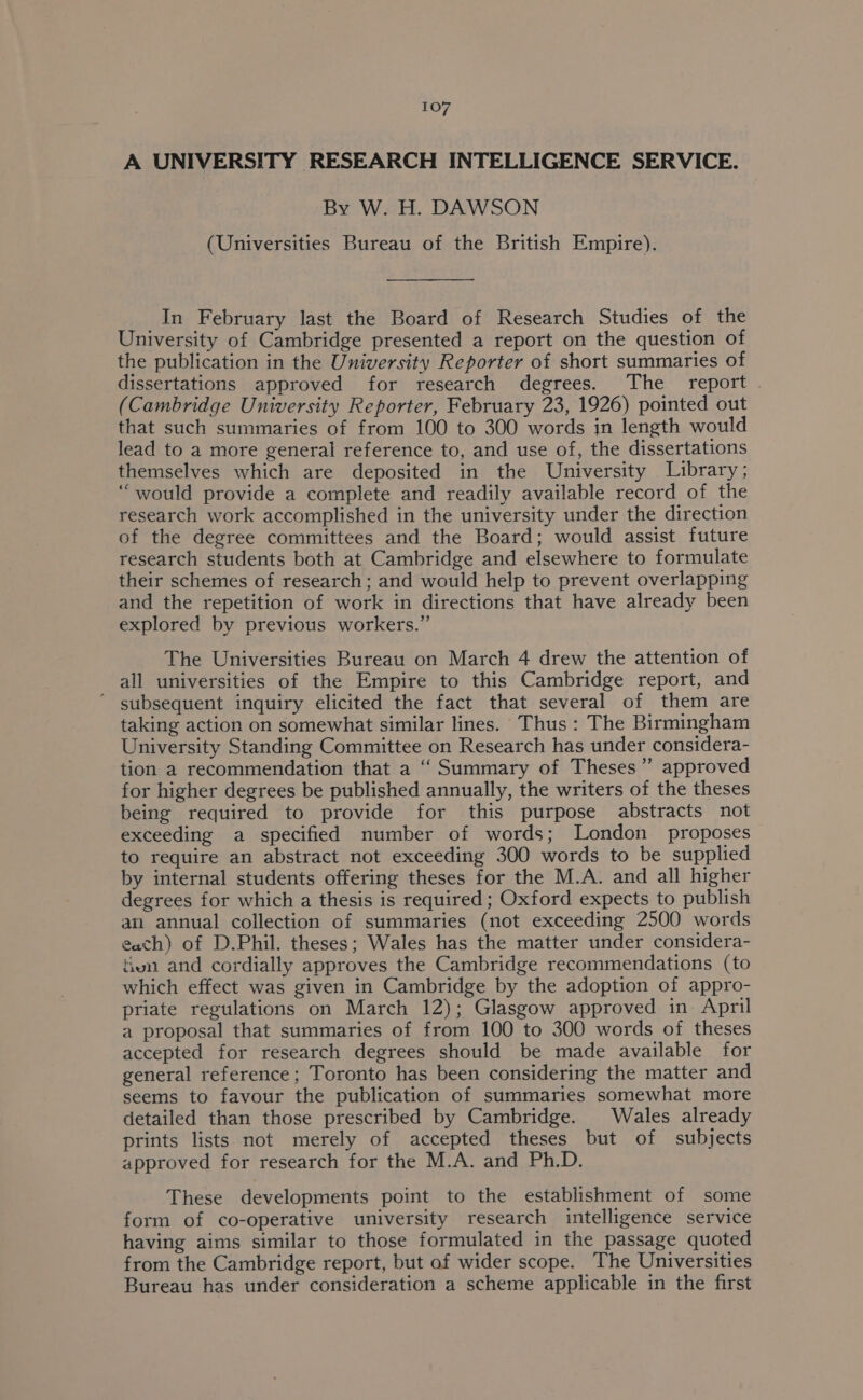 A UNIVERSITY RESEARCH INTELLIGENCE SERVICE. By W. H. DAWSON (Universities Bureau of the British Empire). In February last the Board of Research Studies of the University of Cambridge presented a report on the question of the publication in the University Reporter of short summaries of dissertations approved for research degrees. The _ report (Cambridge University Reporter, February 23, 1926) pointed out that such summaries of from 100 to 300 words in length would lead to a more general reference to, and use of, the dissertations themselves which are deposited in the University Library; ‘would provide a complete and readily available record of the research work accomplished in the university under the direction of the degree committees and the Board; would assist future research students both at Cambridge and elsewhere to formulate their schemes of research; and would help to prevent overlapping and the repetition of work in directions that have already been explored by previous workers.” The Universities Bureau on March 4 drew the attention of all universities of the Empire to this Cambridge report, and ’ subsequent inquiry elicited the fact that several of them are taking action on somewhat similar lines. Thus: The Birmingham University Standing Committee on Research has under considera- tion a recommendation that a ‘‘ Summary of Theses” approved for higher degrees be published annually, the writers of the theses being required to provide for this purpose abstracts not exceeding a specified number of words; London proposes to require an abstract not exceeding 300 words to be supplied by internal students offering theses for the M.A. and all higher degrees for which a thesis is required ; Oxford expects to publish an annual collection of summaries (not exceeding 2500 words each) of D.Phil. theses; Wales has the matter under considera- tivn and cordially approves the Cambridge recommendations (to which effect was given in Cambridge by the adoption of appro- priate regulations on March 12); Glasgow approved in April a proposal that summaries of from 100 to 300 words of theses accepted for research degrees should be made available for general reference ; Toronto has been considering the matter and seems to favour the publication of summaries somewhat more detailed than those prescribed by Cambridge. Wales already prints lists not merely of accepted theses but of subjects approved for research for the M.A. and Ph.D. These developments point to the establishment of some form of co-operative university research intelligence service having aims similar to those formulated in the passage quoted from the Cambridge report, but of wider scope. The Universities Bureau has under consideration a scheme applicable in the first