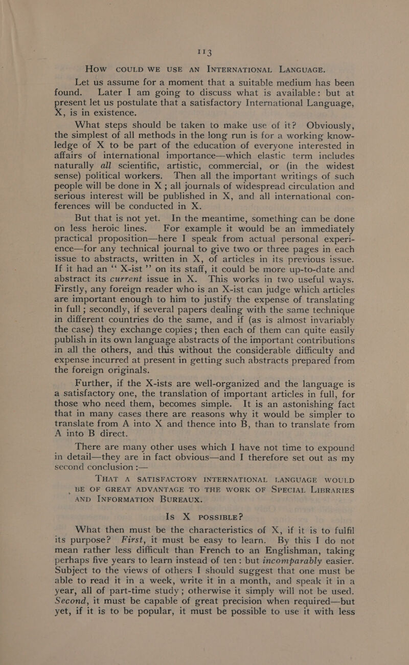 Il3 How COULD WE USE AN INTERNATIONAL LANGUAGE. Let us assume for a moment that a suitable medium has been found. Later I am going to discuss what is available: but at present let us postulate that a satisfactory International Language, X, is in existence. What steps should be taken to make use of it? Obviously, the simplest of all methods in the long run is for a working know- ledge of X to be part of the education of everyone interested in affairs of international importance—which elastic term includes naturally all scientific, artistic, commercial, or (in the widest sense) political workers. Then all the important writings of such people will be done in X; all journals of widespread circulation and serious interest will be published in X, and all international con- ferences will be conducted in X. . But that is not yet. In the meantime, something can be done on less heroic lines. For example it would be an immediately practical proposition—here I speak from actual personal experi- ence—for any technical journal to give two or three pages in each issue to abstracts, written in X, of articles in its previous issue. If it had an “ X-ist ’’ on its staff, it could be more up-to-date and abstract its current issue in X. This works in two useful ways. Firstly, any foreign reader who is an X-ist can judge which articles are important enough to him to justify the expense of translating in full; secondly, if several papers dealing with the same technique in different countries do the same, and if (as is almost invariably the case) they exchange copies ; then each of them can quite easily publish in its own language abstracts of the important contributions in all the others, and this without the considerable difficulty and expense incurred at present in getting such abstracts prepared from the foreign originals. Further, if the X-ists are well-organized and the language is a satisfactory one, the translation of important articles in full, for those who need them, becomes simple. It is an astonishing fact that in many cases there are reasons why it would be simpler to translate from A into X and thence into B, than to translate from A into’ B direct. There are many other uses which I have not time to expound in detail—they are in fact obvious—and I therefore set out as my second conclusion :— THAT A SATISFACTORY INTERNATIONAL LANGUAGE WOULD _ BE OF GREAT ADVANTAGE TO THE WORK OF SPECIAL LIBRARIES AND INFORMATION BUREAUX. Is X POSSIBLE? What then must be the characteristics of X, if it is to fulfil its purpose? First, it must be easy to learn. By this I do not mean rather less difficult than French to an Englishman, taking perhaps five years to learn instead of ten: but incomparably easier. Subject to the views of others I should suggest that one must be able to read it in a week, write it in a month, and speak it in a year, all of part-time study ; otherwise it simply will not be used. Second, it must be capable of great precision when required—but yet, if it is to be popular, it must be possible to use it with less