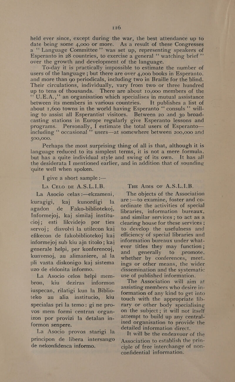held ever since, except during the war, the best attendance up to date being some 4,000 or more. As a result of these Congresses a ‘‘ Language Committee ’’ was set up, representing speakers of Esperanto in 28 countries, to exercise a general ‘‘ watching brief ”’ over the growth and development of the language. To-day it 1s practically impossible to estimate the number of users of the language ; but there are over 4,000 books in Esperanto. and more than go periodicals, including two in Braille for the blind. Their circulations, individually, vary from two or three hundred up to tens of thousands. There are about 10,000 members of the ‘‘U.E.A.,’’ an organisation which specialises in mutual assistance between its members in various countries. It publishes a list of about 1,600 towns in the world having Esperanto ‘“‘ consuls ”’ will- ing to assist all Esperantist visitors. Between 20 and 30 broad- casting stations in Europe regularly give Esperanto lessons and programs. Personally, I estimate the total users of Esperanto— including ‘‘ occasional ’’ users—at somewhere between 200,000 and 500,000. Perhaps the most surprising thing of all is that, although it is language reduced to its simplest terms, it is not a mere formula. but has a quite individual style and swing of its own. It has all the desiderata I mentioned earlier, and in addition that of sounding quite well when spoken. I give a short sample :— La Ceto vE A.S.L.1.B. La Asocio celas :—ekzameni, kuragigi, kaj kunordigi la agadon de _ Fako-bibliotekoj, Informejoj, kaj similaj institu- cioj; esti likvidejo por ties servo}; disvolvi la utilecon kaj efikecon de fakobibliotekoj kaj informejoj sub kiu ajn titolo; kaj generale helpi, per konferencoj, kunvenoj, au alimaniere, al la pli vasta diskonigo kaj sistema uzo de eldonita informo. La Asocio celos helpi mem- bron, kiu deziras informon luspecan, rilatigi kun la Biblio- teko au alia institucio, kiu specialas pri la temo: gi ne pro- vos mem formi centran organ- izon por provizi la detalan in- formon senpere. La Asocio provos starigi la principon de libera intersango de nekonfidenca informo. THe Arms oF A.S.L.I.B. The objects of the Association are :—to examine, foster and co- ordinate the activities of special libraries, information bureaux, and similar services ; to act as a clearing house for these services ; to develop the usefulness and efficiency of special libraries and information bureaux under what- ever titles they may function ; and generally to promote, whether by conferences, meet- ings or other means, the wider dissemination and the systematic use of published information. The Association will aim at assisting members who desire in- formation of any kind to get into touch with the appropriate lib- rary or other body specialising on the subject; it will not itself attempt to build up any central- ised organisation to provide the detailed information direct. It will be the endeavour of the Association to establish the prin- ciple of free interchange of non- confidential information.