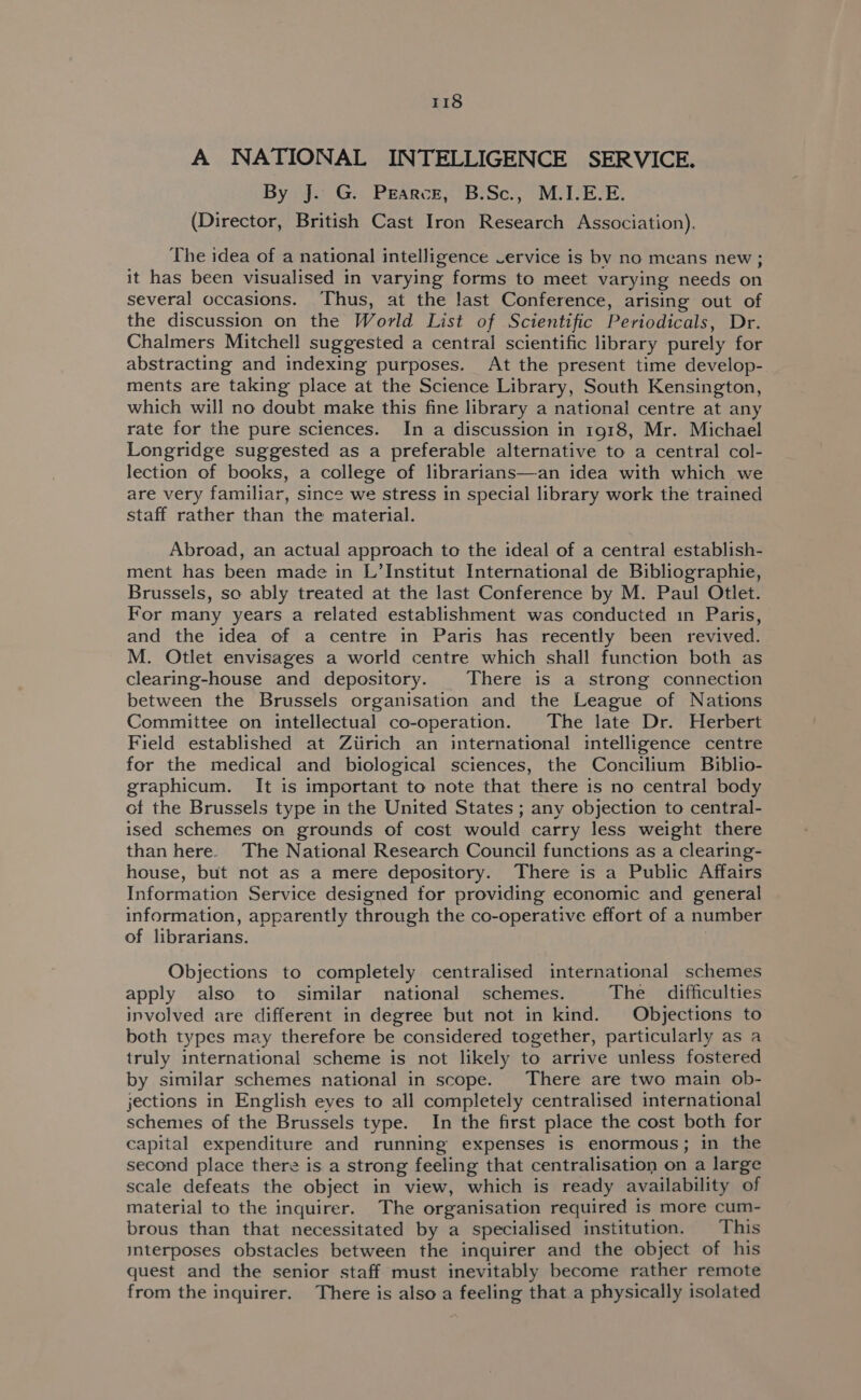 A NATIONAL INTELLIGENCE SERVICE. By J. G. PEArcE, B.Sc., M.I.E.E. (Director, British Cast Iron Research Association). The idea of a national intelligence Vervice is by no means new; it has been visualised in varying forms to meet varying needs on several occasions. Thus, at the last Conference, arising out of the discussion on the World List of Scientific Periodicals, Dr. Chalmers Mitchell suggested a central scientific library purely for abstracting and indexing purposes. At the present time develop- ments are taking place at the Science Library, South Kensington, which will no doubt make this fine library a national centre at any rate for the pure sciences. In a discussion in 1918, Mr. Michael Longridge suggested as a preferable alternative to a central col- lection of books, a college of librarians—an idea with which we are very familiar, since we stress in special library work the trained staff rather than the material. Abroad, an actual approach to the ideal of a central establish- ment has been made in L’Institut International de Bibliographie, Brussels, so ably treated at the last Conference by M. Paul Otlet. For many years a related establishment was conducted in Paris, and the idea of a centre in Paris has recently been revived. M. Otlet envisages a world centre which shall function both as clearing-house and depository. There is a strong connection between the Brussels organisation and the League of Nations Committee on intellectual co-operation. The late Dr. Herbert Field established at Ziirich an international intelligence centre for the medical and biological sciences, the Concilium Biblio- graphicum. It is important to note that there is no central body of the Brussels type in the United States ; any objection to central- ised schemes on grounds of cost would carry less weight there than here. The National Research Council functions as a clearing- house, but not as a mere depository. There is a Public Affairs Information Service designed for providing economic and general information, apparently through the co-operative effort of a number of librarians. Objections to completely centralised international schemes apply also to similar national schemes. The difficulties involved are different in degree but not in kind. Objections to both types may therefore be considered together, particularly as a truly international scheme is not likely to arrive unless fostered by similar schemes national in scope. There are two main ob- jections in English eyes to all completely centralised international schemes of the Brussels type. In the first place the cost both for capital expenditure and running expenses is enormous; in the second place there is a strong feeling that centralisation on a large scale defeats the object in view, which is ready availability of material to the inquirer. The organisation required is more cum- brous than that necessitated by a specialised institution. This imterposes obstacles between the inquirer and the object of his quest and the senior staff must inevitably become rather remote from the inquirer. There is also a feeling that a physically isolated