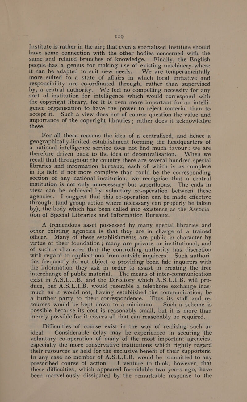 11g Institute is rather in the air ; that even a specialised Institute should have some connection with the other bodies concerned with the same and related branches of knowledge. Finally, the English people has a genius for making use of existing machinery where it can be adapted to suit new needs. We are temperamentally more suited to a state of affairs in which local initiative and responsibility are co-ordinated through, rather than supervised by, a central authority. We feel no compelling necessity for any sort of institution for intelligence which would correspond with the copyright library, for it is even more important for an intelli- gence organisation to have the power to reject material than to accept it. Such a view does not of course question the value and importance of the copyright libraries; rather does it acknowledge these. For all these reasons the idea of a centralised, and hence a geographically-limited establishment forming the headquarters of a national intelligence service does not find much favour; we are therefore driven back to the idea of decentralisation. When we recall that throughout the country there are several hundred special libraries and information bureaux, each of which is as complete in its field if not more complete than could be the corresponding section of any national institution, we recognise that a central institution is not only unnecessary but superfluous. The ends in view can be achieved by voluntary co-operation between these agencies. I suggest that this co-operation can be made effective through, (and group action where necessary can properly be taken by), the body which has been called into existence as the Associa- tion of Special Libraries and Information Bureaux. A tremendous asset possessed by many special! libraries and other existing agencies is that they are in charge of a trained officer. Many of these establishments are public in character by virtue of their foundation; many are private or institutional, and of such a character that the controlling authority has discretion with regard to applications from outside inquirers. Such authori- ties frequently do not object to providing bona fide inquirers with the information they ask in order to assist in creating the free interchange of public material. The means of inter-communication exist in A.S.L.I.B. and the Directory which A.S.L.1.B. will pro- duce, but A.S.L.I.B. would resemble a telephone exchange inas- much as it would not, having established the communication, be a further party to their correspondence. Thus its staff and re- sources would be kept down to a minimum. Such a scheme is possible because its cost is reasonably small, but it is more than merely possible for it covers all that can reasonably be required. Difficulties of course exist in the way of realising such an ideal. | Considerable delay may be experienced in securing the voluntary co-operation of many of the most important agencies, especially the more conservative institutions which rightly regard their resources as held for the exclusive benefit of their supporters. In any case no member of A.S.L.I.B. would be committed to any prescribed course of action. I venture to think, however, that these difficulties, which appeared formidable two years ago, have been marvellously dissipated by the remarkable response to the