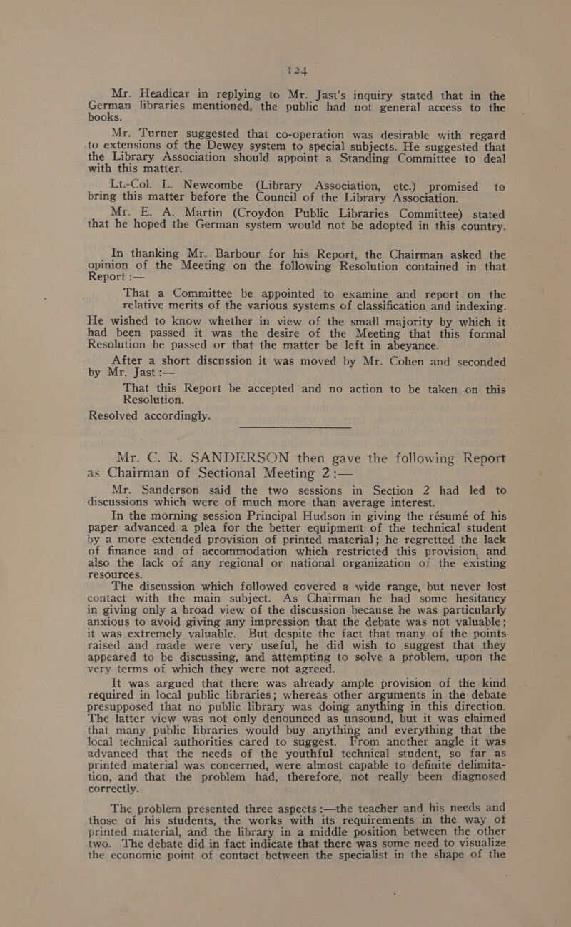 Mr. Headicar in replying to Mr. Jast’s inquiry stated that in the Heaney libraries mentioned, the public had not general access to the ooks. Mr, Turner suggested that co-operation was desirable with regard ‘to extensions of the Dewey system to special subjects. He suggested that the Library Association should appoint a Standing Committee to deal with this matter. _ Lt.-Col. L. Newcombe (Library Association, etc.) promised te bring this matter before the Council of the Library Association. Mr. E. A. Martin (Croydon Public Libraries Committee) stated that he hoped the German system would not be adopted in this country. _ in thanking Mr. Barbour for his Report, the Chairman asked the gpinon of the Meeting on the following Resolution contained in that eport :— That a Committee be appointed to examine and report on the relative merits of the various systems of classification and indexing. He wished to know whether in view of the small majority by which it had been passed it was the desire of the Meeting that this formal Resolution be passed or that the matter be left in abeyance. After a short discussion it was moved by Mr. Cohen and seconded ‘by Mr. Jast :— That this Report be accepted and no action to be taken on this Resolution. Resolved accordingly. Mr. C. R. SANDERSON then gave the following Report as Chairman of Sectional Meeting 2 :— _ Mr. Sanderson said the two sessions in Section 2 had led to discussions which were of much more than average interest. In the morning session Principal Hudson in giving the résumé of his paper advanced a plea for the better equipment of the technical student by a more extended provision of printed material; he regretted the lack of finance and of accommodation which restricted this provision, and also the lack of any regional or national organization of the existing resources. The discussion which followed covered a wide range, but never lost contact with the main subject. As Chairman he had some hesitancy in giving only a broad view of the discussion because he was particularly anxious to avoid giving any impression that the debate was not valuable; it was extremely valuable. But despite the fact that many of the points raised and made were very useful, he did wish to suggest that they appeared to be discussing, and attempting to solve a problem, upon the very terms of which they were not agreed. It was argued that there was already ample provision of the kind required in local public libraries; whereas other arguments in the debate presupposed that no public library was doing anything in this direction. The latter view was not only denounced as unsound, but it was claimed that many public libraries would buy anything and everything that the local technical authorities cared to suggest. From another angle it was advanced that the needs of the youthful technical student, so far as printed material was concerned, were almost capable to definite delimita- tion, and that the problem had, therefore, not really been diagnosed correctly. The problem presented three aspects :—the teacher and his needs and those of his students, the works with its requirements in the way ot printed material, and the library in a middle position between the other two. The debate did in fact indicate that there was some need to visualize the economic point of contact between the specialist in the shape of the