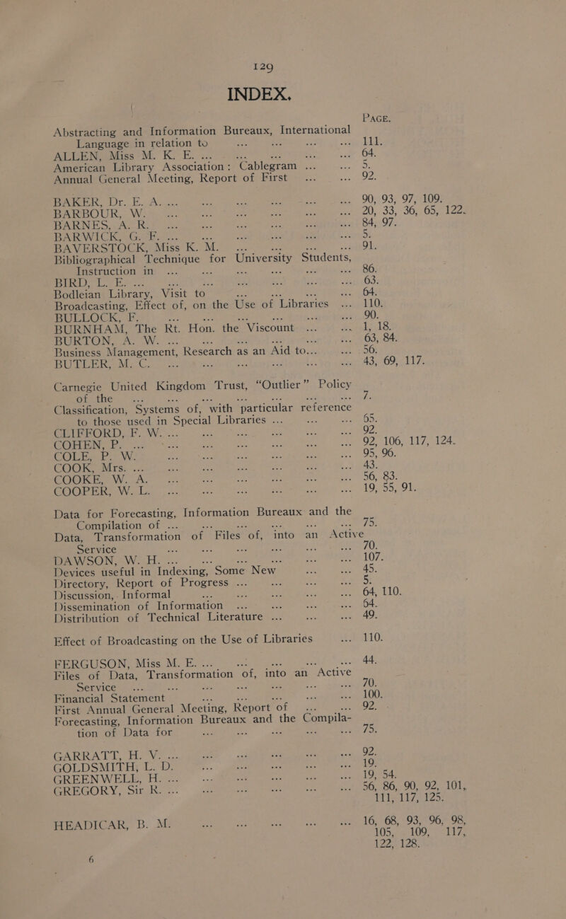 INDEX. Abstracting and Information Bureaux, International Language in relation to ae : ALLEN, Miss M. K. E. * Jet : American Library Association : ‘Cablegram 4 Annual General Meeting, Report of First BAKER, Dr. E. A. ... BARBOUR, W. BARNES, A. R. BARWICK, G.-F. 5. BAVERSTOCK, Mics KOM... 91. Bibliographical Technique for University Students, Instruction in ae fe ae stro: Sd Bai teed eat ; 63. Bodleian Library, Visit to 64. Broadcasting, Effect of, on the Use of “Libraries 110. BULLOCK, fF, : © 90. BURNHAM, The Rt. Hon. the “Viscount L138. BUS LON, AoW. -. 63, 84 Business Management, Research ; as an Aid to. 50. BUTLER, .M,-C. ; if vs 43, 69, 117. Carnegie United Baivedon Trust, “Outlier” Policy of the i Classification, ‘Systems of, with ‘particular reference to those used in ‘Special Libraries . 2 ens Oy, CEIPRORD; fF. Ww. 2 92. ae 1 ee 02100) Le, Lz. COLT, P. W. 95, 96. COOK, Mrs. .. 43. COOKE, W...A. 56, 83. COOPER: -W..L. 19, 55, 91. Data for Forecasting, Information Bureaux and the Compilation of ae we S075: Data, Transformation of Files. ‘of, into an Active Service | : 70. DAWSON, W. H. 107. Devices oe in Indexing, Some New 45. Directory, Report of Progress . : 5 Discussion, - Informal ; 64, 110 Dissemination of Information ae: 64. Distribution of Technical Literature ... 49. Effect of Broadcasting on the Use of Libraries 110. FERGUSON, Miss M. E. 2 ay we 44. Files of Data, Transformation “of, into an Active Service A. en, =e nk Pa Perr) Financial Statement. 100. First Annual General Meeting, Report. of 92. Forecasting, Information Bureaux and the Compila- tion of Data for ie : cel foe TARR AL Ly he Wo are 92. GOLDSMITH, L. D: 19. GREENWELE, H. ... 19, 54. ipeEGORY, oink.;..- 56, 86, 90, 92, 101, 111, 11Z; ¥25: HEADICAR, B. M. 16, 68, 93, 96, 98, 105A tO9 Te 6 90, 93, 97, 109. 20, 33,7 30, Ga; 84, 97. 122 128.