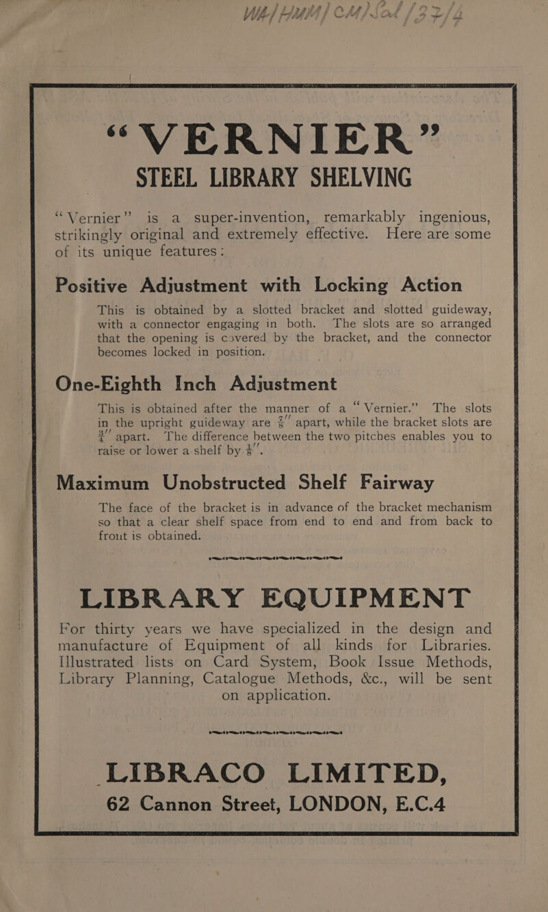 “VERNIER” STEEL LIBRARY SHELVING “Vernier” is a super-invention, remarkably ingenious, strikingly original and extremely effective. Here are some of its unique features: Positive Adjustment with Locking Action This is obtained by a slotted bracket and slotted guideway, with a connector engaging in both. The slots are so arranged that the opening is covered by the bracket, and the connector becomes locked in position. One-Eighth Inch Adjustment This is obtained after the manner of a “ Vernier.” The slots in the upright guideway are § apart, while the bracket slots are all ry * 2 { apart. ‘The difference between the two pitches enables you to raise or lower a shelf by $ Maximum Unobstructed Shelf Fairway The face of the bracket is in advance of the bracket mechanism so that a clear shelf space from end to end and from back to frout is obtained. Oe 6 <A 6 Pt 9S 9d 9 6 eS LIBRARY EQUIPMENT For thirty years we have specialized in the design and manufacture of Equipment of all kinds for Libraries. Illustrated lists on Card System, Book Issue Methods, Library Planning, Catalogue Methods, &amp;c., will be sent on application. De 6 8 6 8 6 Sd ES 9 at Se LIBRACO LIMITED, 62 Cannon Street, LONDON, E.C.4