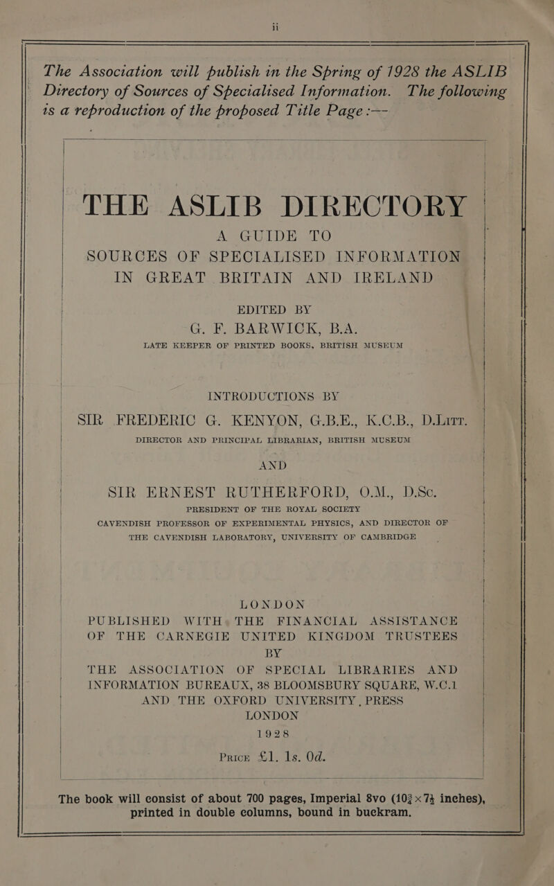 Directory of Sources of Specialised Information. The following ts a reproduction of the proposed Title Page :—- _ ‘The Association will publish in the Spring of 1928 the ASLIB- THE ASLIB DIRECTORY A GUIDE TO SOURCES OF SPECIALISED INFORMATION IN GREAT BRITAIN AND IRELAND f EDITED BY | G. F. BARWICK, B.A. LATE KEEPER OF PRINTED BOOKS, BRITISH MUSEUM INTRODUCTIONS BY SIR. FREDERIC G. KENYON, G.B.E., K.C.B., D.Lrrr. DIRECTOR AND PRINCIPAL LIBRARIAN, BRITISH MUSEUM / AND SIR ERNEST RUTHERFORD, O.M., D.Sc. PRESIDENT OF THE ROYAL SOCIETY CAVENDISH PROFESSOR OF EXPERIMENTAL PHYSICS, AND DIRECTOR OF THE CAVENDISH LABORATORY, UNIVERSITY OF CAMBRIDGE LONDON PUBLISHED WITH» THE FINANCIAL ASSISTANCE OF THE CARNEGIE UNITED KINGDOM TRUSTEES BY THE ASSOCIATION OF SPECIAL LIBRARIES AND INFORMATION BUREAUX, 38 BLOOMSBURY SQUARE, W.C.1 | AND THE OXFORD UNIVERSITY, PRESS | LONDON , | 1928 Prick £1. 1s. Od. The book will consist of about 700 pages, Imperial 8vo (103 x73 inches), printed in double columns, bound in bueckram,