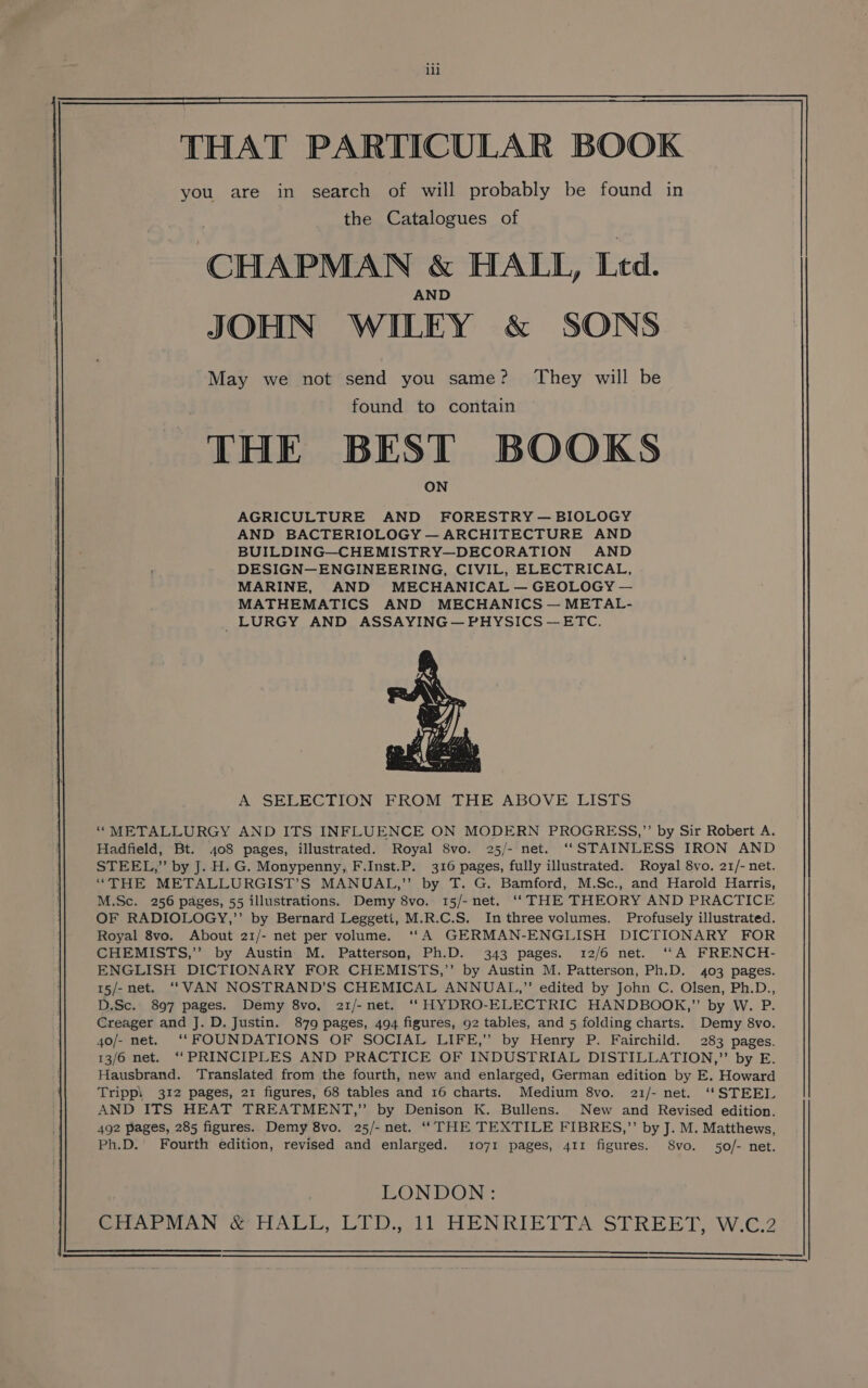 lil you are in search of will probably be found in the Catalogues of CHAPMAN &amp; HALL, Ltd. A JOHN WILEY &amp; SONS May we not send you same? They will be found to contain THE BEST BOOKS AGRICULTURE AND FORESTRY — BIOLOGY AND BACTERIOLOGY — ARCHITECTURE AND BUILDING—CHEMISTRY—DECORATION AND DESIGN—ENGINEERING, CIVIL, ELECTRICAL, MARINE, AND MECHANICAL — GEOLOGY — MATHEMATICS AND MECHANICS — METAL- _LURGY AND ASSAYING— PHYSICS —ETC. A SELECTION FROM THE ABOVE LISTS “METALLURGY AND ITS INFLUENCE ON MODERN PROGRESS,”’ by Sir Robert A. Hadfield, Bt. 408 pages, illustrated. Royal 8vo. 25/- net. ‘‘STAINLESS IRON AND STEEL,” by J. H. G. Monypenny, F.Inst.P. 316 pages, fully illustrated. Royal 8vo. 21/- net. “THE METALLURGIST’S MANUAL,’”’ by T. G. Bamford, M.Sc., and Harold Harris, M.Sc. 256 pages, 55 illustrations. Demy 8vo. 15/-net. ‘‘ THE THEORY AND PRACTICE OF RADIOLOGY,’’ by Bernard Leggeti, M.R.C.S. In three volumes. Profusely illustrated. Royal 8vo. About 21/- net per volume. ‘‘A GERMAN-ENGLISH DICTIONARY FOR CHEMISTS,”’’ by Austin M. Patterson, Ph.D. 343 pages. 12/6 net. ‘““A FRENCH- ENGLISH DICTIONARY FOR CHEMISTS,”’’ by Austin M. Patterson, Ph.D. 403 pages. 15/-net. “VAN NOSTRAND’S CHEMICAL ANNUAL,” edited by John C. Olsen, Ph.D., D.Sc. 897 pages. Demy 8vo, 21/-net. ‘‘ HYDRO-ELECTRIC HANDBOOK,” by W. P. Creager and J. D. Justin. 879 pages, 494 figures, 92 tables, and 5 folding charts. Demy 8vo. 40o/- net. ‘‘ FOUNDATIONS OF SOCIAL LIFE,” by Henry P. Fairchild. 283 pages. 13/6 net. “‘ PRINCIPLES AND PRACTICE OF INDUSTRIAL DISTILLATION,” by E. Hausbrand. Translated from the fourth, new and enlarged, German edition by E. Howard Tripp! 312 pages, 21 figures, 68 tables and 16 charts. Medium 8vo. 21/- net. ‘STEEL AND ITS HEAT TREATMENT,” by Denison K. Bullens. New and Revised edition. 492 Pages, 285 figures. Demy 8vo. 25/- net. ‘THE TEXTILE FIBRES,”’ by J. M. Matthews, Ph.D. Fourth edition, revised and enlarged. 1071 pages, 411 figures. S8vo. 50/- net. LONDON: Sita! VAN Ge HALL LED) HENRIETTA. STREET, W.62