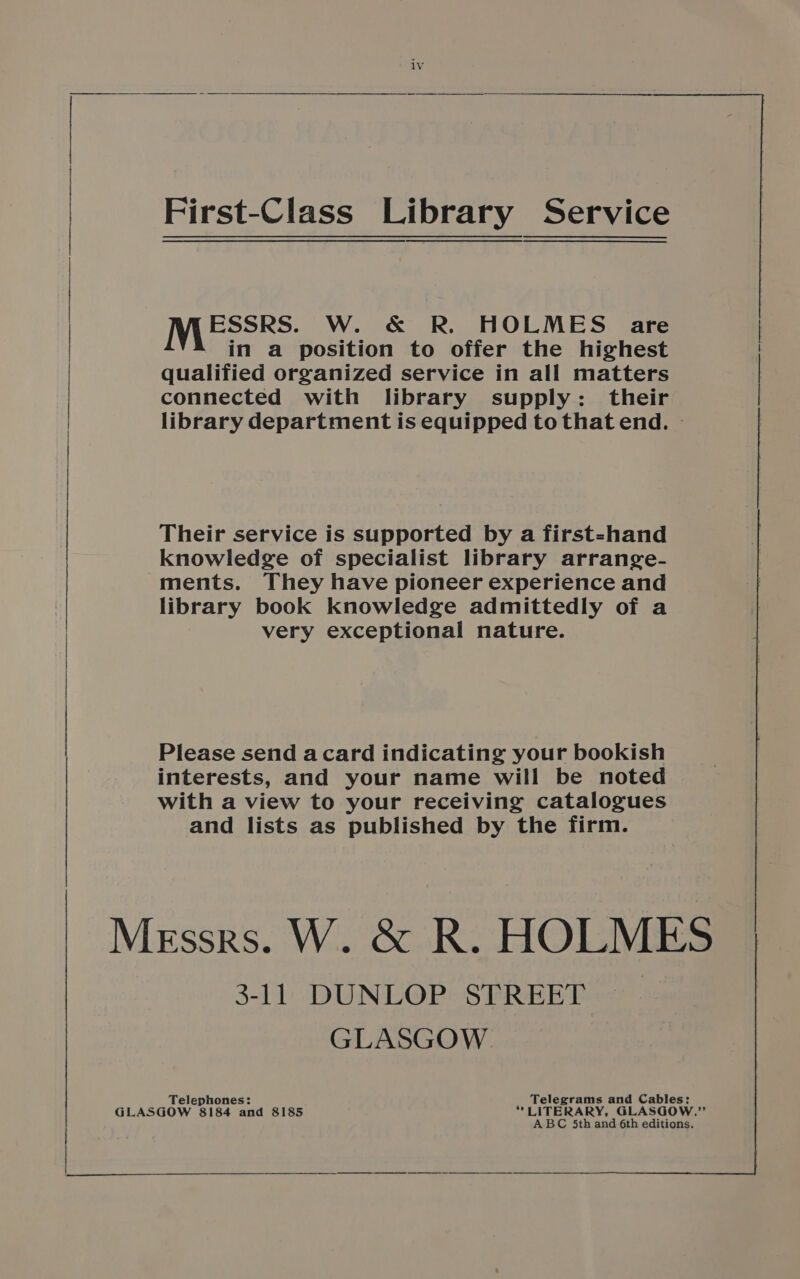 ESSRS. W. &amp; R. HOLMES are in a position to offer the highest qualified organized service in all matters connected with library supply: their Their service is supported by a first-hand knowledge of specialist library arrange- ments. They have pioneer experience and library book knowledge admittedly of a very exceptional nature. Please send acard indicating your bookish interests, and your name will be noted with a view to your receiving catalogues and lists as published by the firm. 3-11 DUNLOP STREET GLASGOW