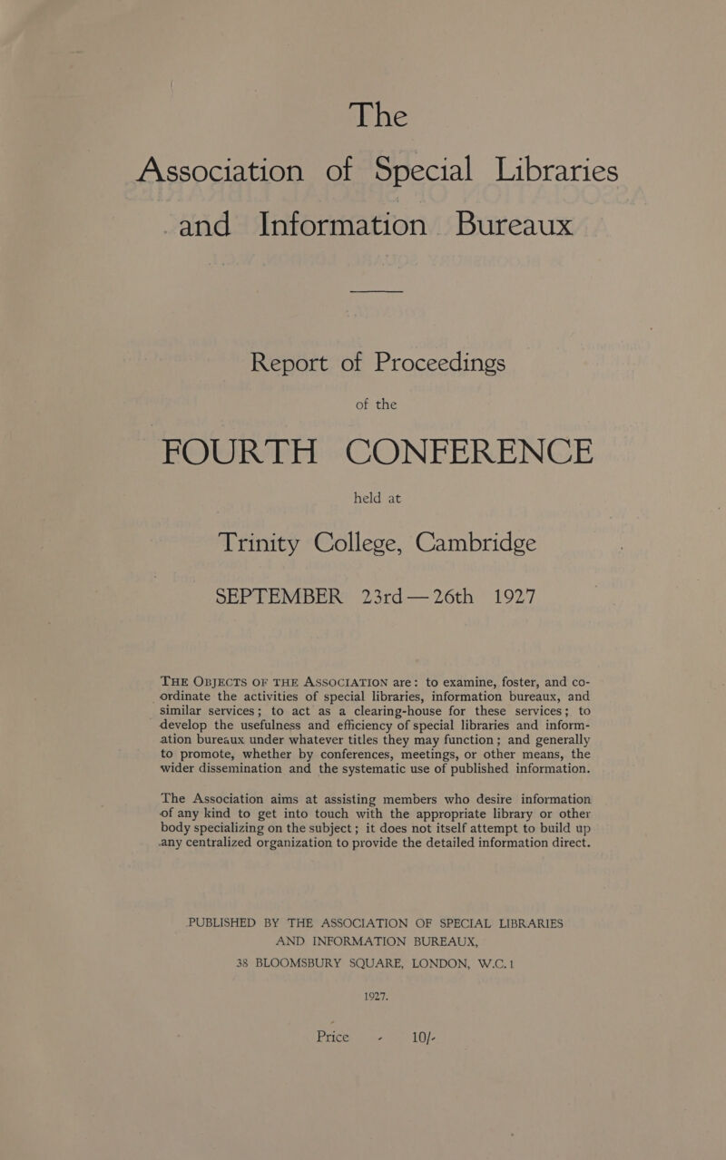 Association of Special Libraries and Information. Bureaux Report of Proceedings of the FOURTH CONFERENCE held at Trinity College, Cambridge SEPTEMBER 23rd—26th 1927 THE OBJECTS OF THE ASSOCIATION are: to examine, foster, and co- _Ordinate the activities of special libraries, information bureaux, and similar services; to act as a clearing-house for these services; to develop the usefulness and efficiency of special libraries and inform- ation bureaux under whatever titles they may function; and generally to promote, whether by conferences, meetings, or other means, the wider dissemination and the systematic use of published information. The Association aims at assisting members who desire information of any kind to get into touch with the appropriate library or other body specializing on the subject ; it does not itself attempt to build up any centralized organization to provide the detailed information direct. PUBLISHED BY THE ASSOCIATION OF SPECIAL LIBRARIES AND INFORMATION BUREAUX, 38 BLOOMSBURY SQUARE, LONDON, W.C.1 1927.