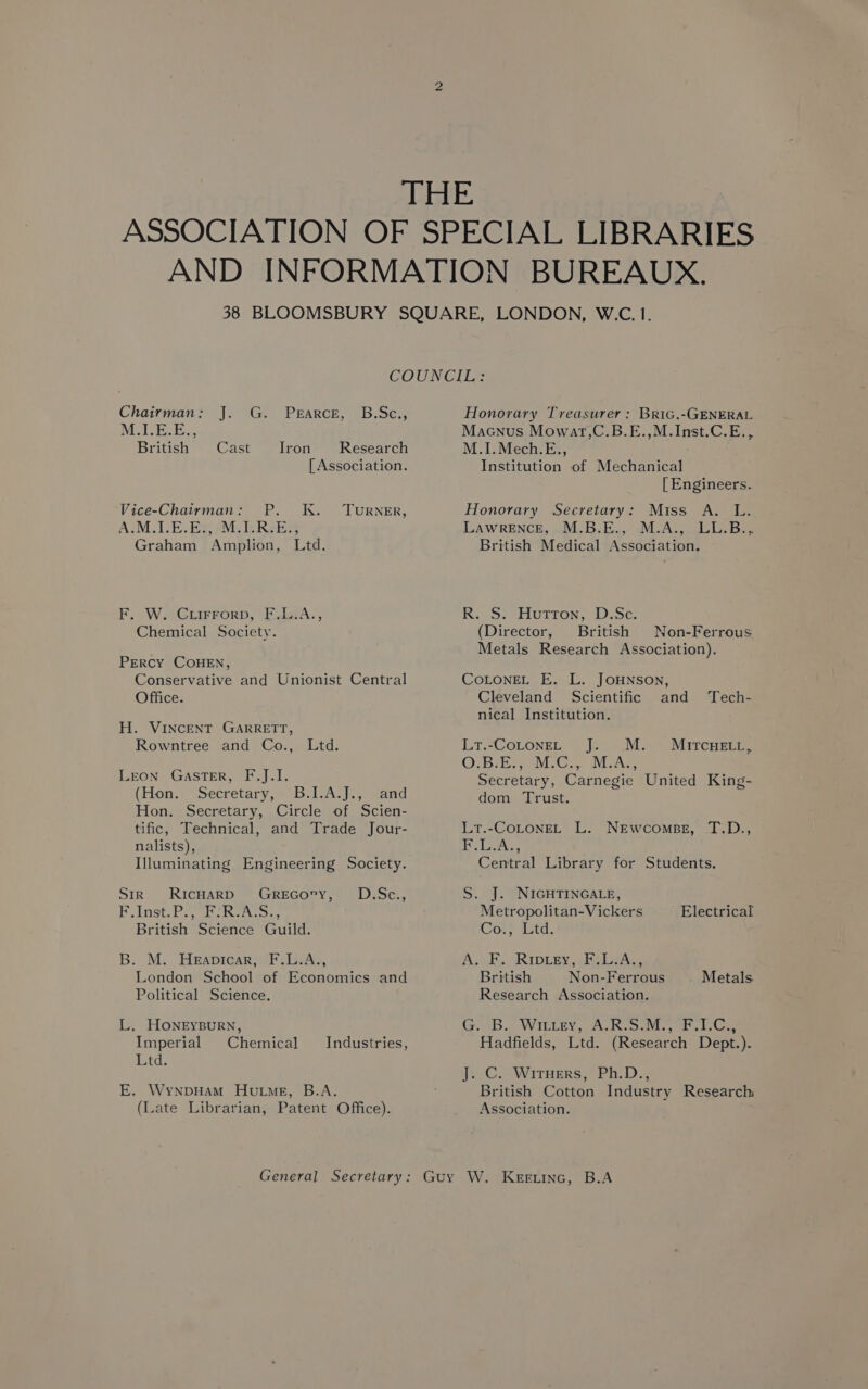 Chairman: J. G. Prarce, -B.Sc.; Mir. British Cast Iron Research [ Association. Vice-Chairman: P. K. Turner, AMIE. Be evils Rel Graham Amplion, Ltd. F. W. GLiFFrorbD, F.LiA., Chemical Society. PERCY COHEN, Conservative and Unionist Central Office. H. VINCENT GARRETT, Rowntree and Co., Ltd. LEON GasTER, F.J.I. (Hon. Secretary, B.I.A.J., and Hon. Secretary, Circle of Scien- tific, Technical, and Trade Jour- nalists), Illuminating Engineering Society. Sir RicHarD GrReEGcory, OD.Sc., PL Inst. foe ike oss British Science Guild. B. M. Heapicar, F.L.A., London School of Economics and Political Science. L. HONEYBURN, Imperial Chemical Lid. Industries, E. WynpHAam HutmMeg, B.A. (Late Librarian, Patent Office). Honorary Treasurer: Bric.-GENERAL Macnus Mowar,C.B.E.,M.Inst.C.E., M.1.Mech.E., Institution of Mechanical [ Engineers. Honorary Secretary: Miss A. L. LAWRENCE, -M,B.E., M.A: LU: Bs British Medical Association. KR.) Huron, -Dise: (Director, British Non-Ferrous Metals Research Association). COLONEL E. L. JOHNSON, Cleveland Scientific and Tech- nical Institution. LT,-COLONEL Je. .M. OBE WG... MMoAG Secretary, Carnegie United King- dom Trust. MITCHELL , LtT.-COLONEL L. NeEwcomsez, T.D., (ihe Be a Central Library for Students. S. J. NIGHTINGALE, Metropolitan-Vickers Cor; Ltd. A. oF. RIDLEY, EAS British Non-Ferrous . Metals. Research Association. GSAB) WILEY, ALR. oanles ons oe Hadfields, Ltd. (Research Dept.). ye C. WitHers, Ph.D.; British Cotton Industry Research Association. Electrical