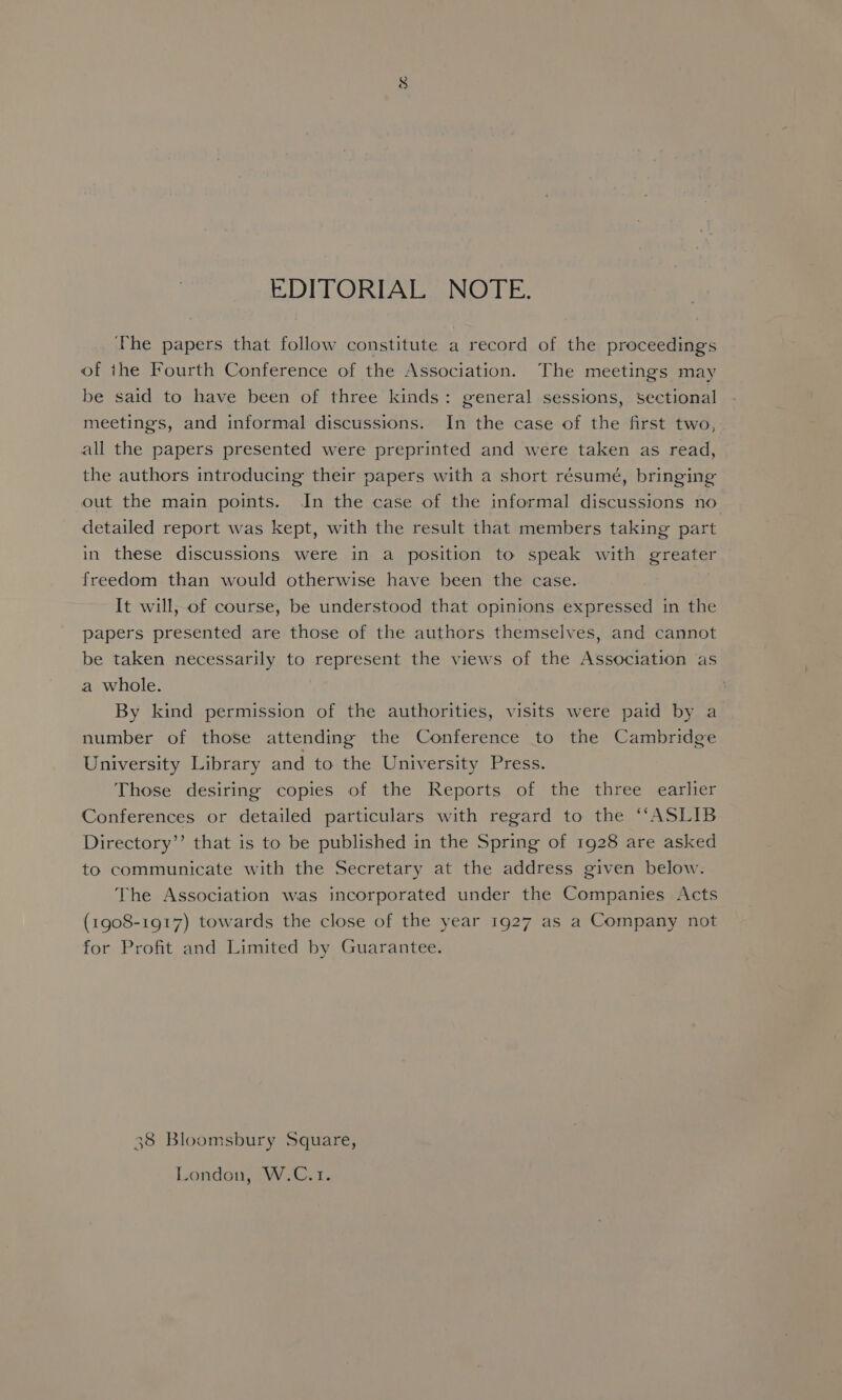 EDITORIAL NOTE. The papers that follow constitute a record of the proceedings of the Fourth Conference of the Association. The meetings may be said to have been of three kinds: general sessions, sectional meetings, and informal discussions. In the case of the first two, all the papers presented were preprinted and were taken as read, the authors introducing their papers with a short résumé, bringing out the main points. In the case of the informal discussions no detailed report was kept, with the result that members taking part in these discussions were in a position to speak with greater freedom than would otherwise have been the case. It will, of course, be understood that opinions expressed in the papers presented are those of the authors themselves, and cannot be taken necessarily to represent the views of the Association as a whole. By kind permission of the authorities, visits were paid by a number of those attending the Conference to the Cambridge University Library and to the University Press. Those desiring copies of the Reports of the three earlier Conferences or detailed particulars with regard to the ““ASLIB Directory’”’ that is to be published in the Spring of 1928 are asked to communicate with the Secretary at the address given below. The Association was incorporated under the Companies Acts (1908-1917) towards the close of the year 1927 as a Company not for Profit and Limited by Guarantee. 38 Bloomsbury Square, London, W.C.1.