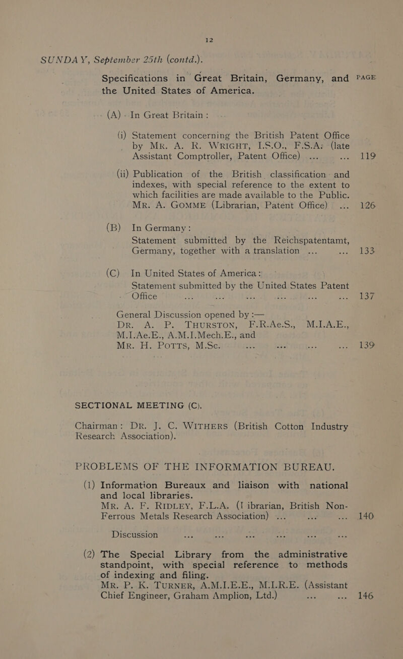 SUNDAY, September 25th (contd.). the United States of America. (A) - In Great Britain : (i) Statement concerning the British Patent Office by MR. A. R. WRIGHT? “1-907 Foxe late Assistant Comptroller, Patent Office) se (ii) Publication of the British classification: and indexes, with special reference to the extent to which facilities are made available to the Public. Mr. A. GOMME (Librarian, Patent Office) (B) In Germany: Statement submitted by the its Seeman! Germany, together with a translation Ss (C) In United States of America: Statement submitted by the United States Patent Office : fe: en ae i General Discussion opened by :— DRIAL SP. TAHURSTON}] ) oHateie cap ce ee M.1.Ae.E., A.M.I.Mech.E., and Mr. H. Potts, M.Se: L SECTIONAL MEETING (C). Chairman: Dr. J. C. WITHERS (British Cotton Industry Research Association). PROBLEMS OF THE INFORMATION BUREAU. (1) Information Bureaux and liaison with national and local libraries. Mr. A. F. RipieEy, F.L.A. (I ibrarian, British Non- Ferrous Metals Research Association) Discussion (2) The Special Library from the administrative standpoint, with special reference to methods of indexing and filing. Mr. P..K. TURNER, A.M.I.E.E., M.I.R.E. aie Chief Engineer, Graham Rinlione Ltd.) ; Tie 126 133 140 146