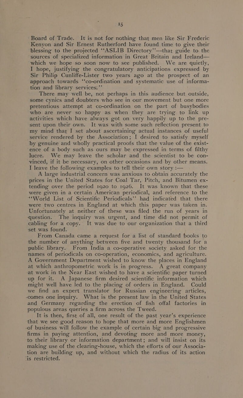 ~ T5 Board of Trade. It is not for nothing that men like Sir Frederic Kenyon and Sir Ernest Rutherford have found time to give their blessing to the projected ‘‘ASLIB Directory’’—that guide to the sources of specialized information in Great Britain and Ireland— which we hope so soon now to see published. We are quietly, I hope, justifying the congratulatory anticipations expressed by Sir Philip Cunliffe-Lister two years ago at the prospect of an approach towards ‘‘co-ordination and systematic use of informa- tion and library services.’’ There may well be, not perhaps in this audience but outside, some cynics and doubters who see in our movement but one more pretentious attempt at co-ordination on the part of busybodies who are never so happy as when they are trying to link up activities which have always got on very happily up to the pre- sent upon their own. It was with some such reflection present to my mind that I set about ascertaining actual instances of useful service rendered by the Association; I desired to satisfy myself by genuine and wholly practical proofs that the value of the exist- ence of a body such as ours may be expressed in terms of filthy lucre. We may leave the scholar and the scientist to be con- vinced, if it be necessary, on other occasions and by other means. I leave the following examples to tell their own story :— A large industrial concern was anxious to obtain accurately the prices in the United States for Coal Tar, Pitch, and Bitumen ex- tending over the period 1920 to 1926. It was known that these were given in a certain American periodical, and reference to the “World List of Scientific Periodicals’? had indicated that there ‘were two centres in England at which this paper was taken in. Unfortunately at neither of these was filed the run of years in ‘question. The inquiry was urgent, and time did not permit of cabling for a copy. It was due to our organization that a third ‘set was found. From Canada came a request for a list of standard books to the number of anything between five and twenty thousand for a public library. From India a co-operative society asked for the names of periodicals on co-operation, economics, and agriculture. A Government Department wished to know the places in England at which anthropometric work is in progress. A great company ‘at work in the Near East wished to have a scientific paper turned up for it. A Japanese firm desired scientific information which might well have led to the placing of orders in England. Could we find an expert translator for Russian engineering articles, -comes one inquiry. What is the present law in the United States and Germany regarding the erection of fish offal factories in populous areas queries a firm across the Tweed. It is then, first of all, one result of the past year’s experience ‘that we see good reason to hope that more and more Englishmen -of business will follow the example of certain big and progressive firms in paying attention, and devoting more and more money, ‘to their library or information department; and will insist on its making use of the clearing-house, which the efforts of our Associa- tion are building up, and without which the radius of its action ‘is restricted.