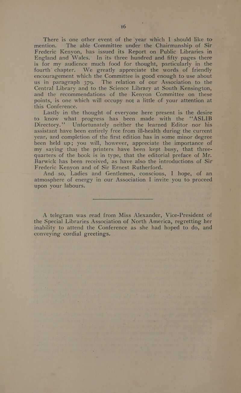 There is one other event of the year which I should like to mention. The able Committee under the Chairmanship of Sir Frederic Kenyon, has .issued its Report on Public Libraries in England and Wales. In its three hundred and fifty pages there is for my audience much food for thought, particularly in the fourth chapter. We greatly appreciate the words of friendly encouragement which the Committee is good enough to use about us in paragraph 379. The relation of our Association to the Central Library and to the Science Library at South Kensington, and the recommendations of the Kenyon Committee on these points, is one which will occupy not a little of your attention at this Conference. Lastly in the thought of everyone here present is the desire to know what progress has been made with the ‘“‘ASLIB Directory.’’ Unfortunately neither the learned Editor nor his assistant have been entirely free from ill-health during the current year, and completion of the first edition has in some minor degree been held up; you will, however, appreciate the importance of my saying that the printers have been kept busy, that three- quarters of the book is in type, that the editorial preface of Mr. Barwick has been received, as have also the introductions of Sir Frederic Kenyon and of Sir Ernest Rutherford. And so, Ladies and Gentlemen, conscious, I hope, of an atmosphere of energy in our Association I invite you to proceed upon your labours. ‘ A telegram was read from Miss Alexander, Vice-President of the Special Libraries Association of North America, regretting her inability to attend the Conference as she had hoped to do, and conveying cordial greetings.