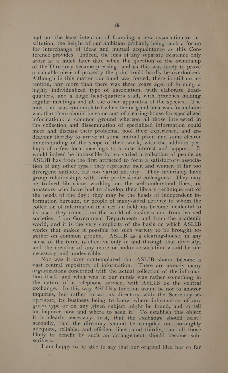 1s had not the least intention of founding a new association or in- stitution, the height of our ambition probably being such a forum for interchange of ideas and mutual acquaintance as this Con- ference provides. Indeed, the idea of any separate existence only arose at a much later date when the question of the ownership of the Directory became pressing, and as this was likely to prove a valuable piece of property the point could hardly be overlooked. Although in this matter our hand was forced, there is still no in- tention, any more than there was three years ago, of forming a highly individualized type of association, with elaborate head- quarters, and a large head-quarters staff, with branches holding regular meetings and all the other apparatus of the species. The most that was contemplated when the original idea was, formulated was that there should be some sort of clearing-house for specialized information: a common ground whereon all those interested in the collection and dissemination of specialized information could meet and discuss their problems, pool their experience, and en- deavour thereby to arrive at some mutual profit and some clearer understanding of the scope of their work, with the addition per- haps of a few local meetings to arouse interest and support. It would indeed be impossible for so varied a collection of people as ASLIB has from the first attracted to form a satisfactory associa- tion of any other type: they represent men and women of far too divergent outlook, far too varied activity. They invariably have group relationships with their professional colleagues. They may be trained librarians working on the well-understood lines, or amateurs who have had to develop their library technique out of the needs of the day: they may be the heads of independent in- formation bureaux, or people of many-sided activity to whom the collection of information in a certain field has become incidental to its use: they come from the world of business and from learned societies, from Government Departments and from the academic world, and it is the very simplicity of the basis on which ASLIB works that makes it possible for such variety to be brought to- gether on common ground. ASLIB as a clearing-house, in any sense of the term, is effective only in and through that diversity, and the creation of any more orthodox association would be un- necessary and undesirable. | Nor was it ever contemplated that ASLIB should become a vast central repository of information. There are already many organizations concerned with the actual collection of the informa- tion itself, and what was in our minds was rather something in the nature of a telephone service, with ASLIB as the central exchange. In this way ASLIB’s function would be not to answer inquiries, but rather to act as directory with the Secretary as operator, its business being to know where information of any given type or on any given subject might be found, and to tell an inquirer how and where to seek it. To establish this object it is clearly necessary, first, that the exchange should exist; secondly, that the directory should be compiled on thoroughly adequate, reliable, and efficient lines; and thirdly, that all those likely to benefit by such an arrangement should become sub- scribers. I am happy to be able to say that our original idea has so far