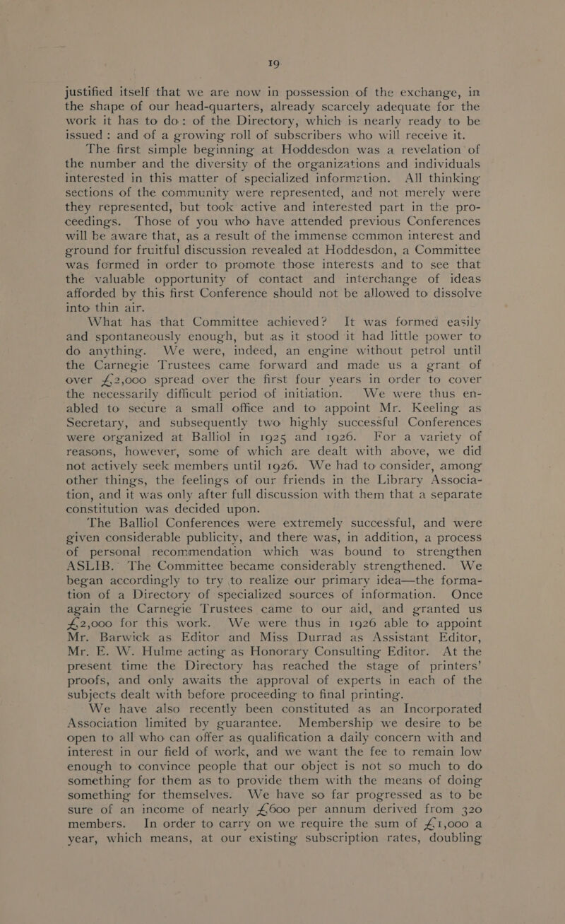 justified itself that we are now in possession of the exchange, in the shape of our head-quarters, already scarcely adequate for the work it has to do: of the Directory, which is nearly ready to be issued : and of a growing roll of subscribers who will receive it. The first simple beginning at Hoddesdon was a revelation of the number and the diversity of the organizations and individuals interested in this matter of specialized informetion. All thinking sections of the community were represented, and not merely were they represented, but took active and interested part in the pro- ceedings. Those of you who have attended previous Conferences will be aware that, as a result of the immense common interest and ground for fruitful discussion revealed at Hoddesdon, a Committee was formed in order to promote those interests and to see that the valuable opportunity of contact and interchange of ideas afforded by this first Conference should not be allowed to: dissolve into thin air. What has that Committee achieved? It was formed easily and spontaneously enough, but as it stood it had little power to do anything. We were, indeed, an engine without petrol until the Carnegie Trustees came forward and made us a grant of over £,2,000 spread over the first four years in order to cover the necessarily difficult period of initiation. We were thus en- abled to secure a small office and to appoint Mr. Keeling as Secretary, and subsequently two highly successful Conferences were organized at Balliol in 1925 and 1926. For a variety of reasons, however, some of which are dealt with above, we did not actively seek members until 1926. We had to consider, among other things, the feelings of our friends in the Library Associa- tion, and it was only after full discussion with them that a separate constitution was decided upon. The Balliol Conferences were extremely successful, and were given considerable publicity, and there was, in addition, a process of personal recommendation which was bound to strengthen ASLIB. The Committee became considerably strengthened. We began accordingly to try to realize our primary idea—the forma- tion of a Directory of specialized sources of information. Once again the Carnegie Trustees came to our aid, and granted us 42,000 for this work. We were thus in 1926 able to appoint Mr. Barwick as Editor and Miss Durrad as Assistant Editor, Mr. E. W. Hulme acting as Honorary Consulting Editor. At the present time the Directory has reached the stage of printers’ proofs, and only awaits the approval of experts in each of the subjects dealt with before proceeding to final printing. We have also recently been constituted as an Incorporated Association limited by guarantee. Membership we desire to be open to all who can offer as qualification a daily concern with and interest in our field of work, and we want the fee to remain low enough to convince people that our object is not so much to do something for them as to provide them with the means of doing something for themselves. We have so far progressed as to be sure of an income of nearly £600 per annum derived from 320 members. In order to carry on we require the sum of £1,000 a year, which means, at our existing subscription rates, doubling