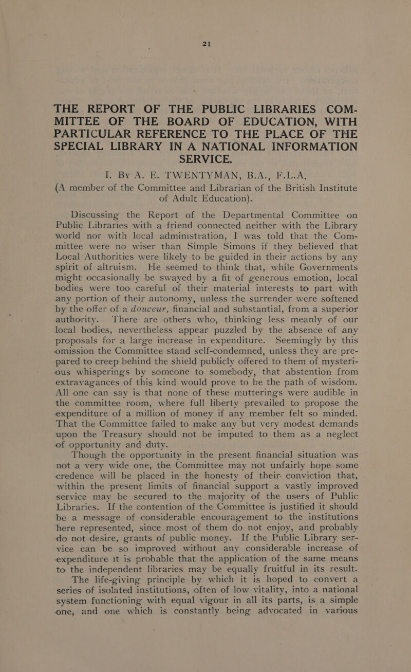 THE REPORT OF THE PUBLIC LIBRARIES COM- MITTEE OF THE BOARD OF EDUCATION, WITH PARTICULAR REFERENCE TO THE PLACE OF THE SPECIAL LIBRARY IN A NATIONAL INFORMATION SERVICE. By Ay EoU WENT Y MAN, BIA; RVC A: {A member of the Committee and Librarian of the British Institute of Adult Education). Discussing the Report of the Departmental Committee on Public Libraries with a friend connected neither with the Library world nor with local administration, I was told that the Com- mittee were no wiser than Simple Simons if they believed that Local Authorities were likely to be guided in their actions by any spirit of altruism. He seemed to think that, while Governments might occasionally be swayed by a fit of generous emotion, local bodies were too careful of their material interests to part with any portion of their autonomy, unless the surrender were softened by the offer of a douceur, financial and substantial, from a superior authority. There are others who, thinking less meanly of our local bodies, nevertheless appear puzzled by the absence of any proposals for a large increase in expenditure. Seemingly by this omission the Committee stand self-condemned, unless they are pre- pared to creep behind the shield publicly offered to them of mysteri- ous whisperings by someone to somebody, that abstention from extravagances of this kind would prove to be the path of wisdom. All one can say is that none of these mutterings were audible in the committee room, where full liberty prevailed to propose the expenditure of a million of money if any member felt so minded. That the Committee failed to make any but very modest demands upon the Treasury should not be imputed to them as a neglect of opportunity and duty. Though the opportunity in the present financial situation was not a very wide one, the Committee may not unfairly hope some credence will be placed in the honesty of their conviction that, within the present limits of financial support a vastly improved service may be secured to the majority of the users of Public Libraries. If the contention of the Committee is justified it should be a message of considerable encouragement to the institutions here represented, since most of them do not enjoy, and probably do not desire, grants of public money. If the Public Library ser- vice can be so improved without any considerable increase of expenditure it is probable that the application of the same means to the independent libraries may be equally fruitful in its result. The life-giving principle by which it is hoped to convert a series of isolated institutions, often of low vitality, into a national system functioning with equal vigour in all its parts, is a simple one, and one which is constantly being advocated in various