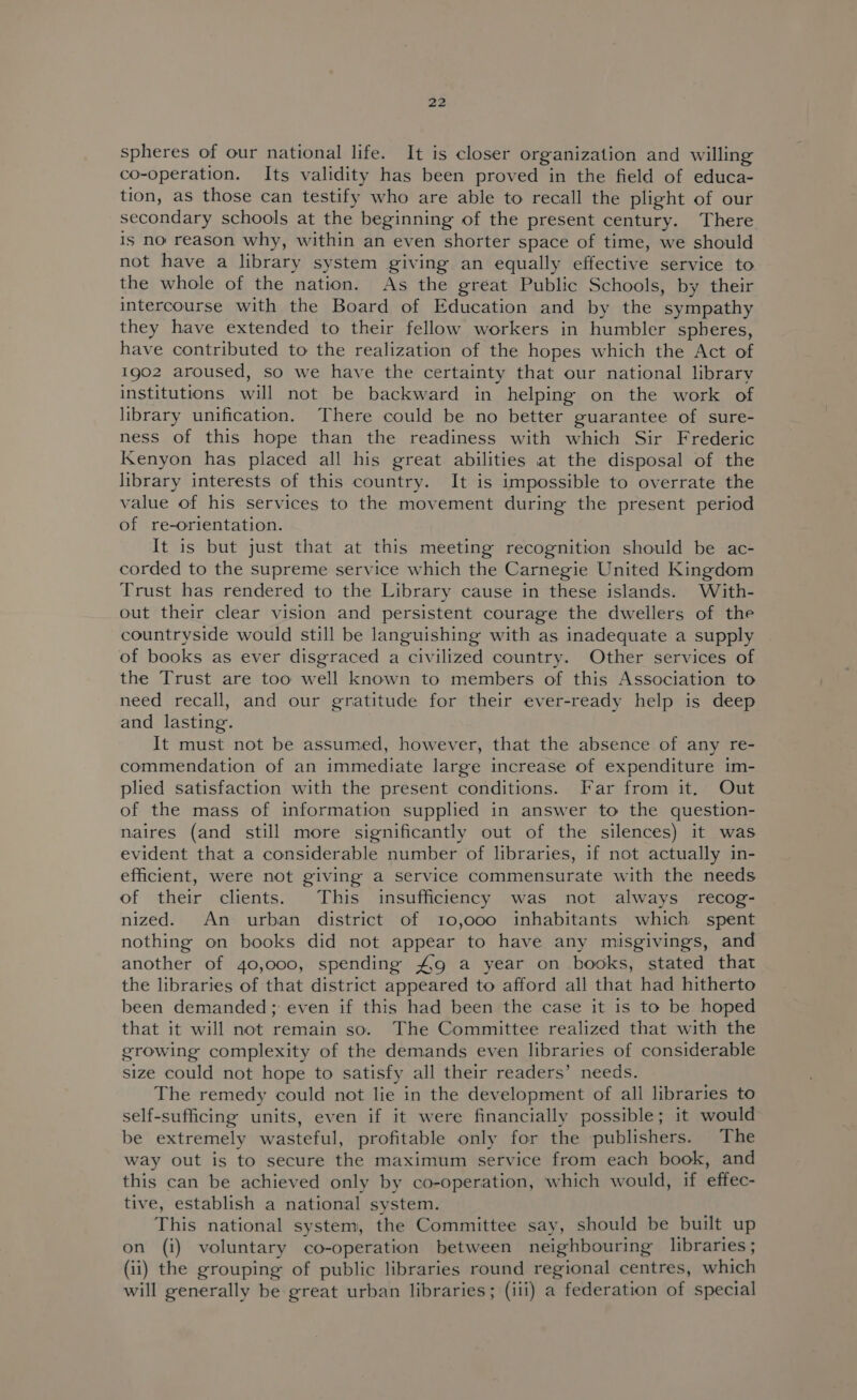 spheres of our national life. It is closer organization and willing co-operation. Its validity has been proved in the field of educa- tion, as those can testify who are able to recall the plight of our secondary schools at the beginning of the present century. There is no reason why, within an even shorter space of time, we should not have a library system giving an equally effective service to the whole of the nation. As the great Public Schools, by their intercourse with the Board of Education and by the sympathy they have extended to their fellow workers in humbler spheres, have contributed to the realization of the hopes which the Act of 1g02 aroused, so we have the certainty that our national library institutions will not be backward in helping on the work of library unification. There could be no better guarantee of sure- ness of this hope than the readiness with which Sir Frederic Kenyon has placed all his great abilities at the disposal of the library interests of this country. It is impossible to overrate the value of his services to the movement during the present period of re-orientation. It is but just that at this meeting recognition should be ac- corded to the supreme service which the Carnegie United Kingdom Trust has rendered to the Library cause in these islands. With- out their clear vision and persistent courage the dwellers of the countryside would still be languishing with as inadequate a supply of books as ever disgraced a civilized country. Other services of the Trust are too well known to members of this Association to need recall, and our gratitude for their ever-ready help is deep and lasting. It must not be assumed, however, that the absence of any re- commendation of an immediate large increase of expenditure im- plied satisfaction with the present conditions. Far from it. Out of the mass of information supplied in answer to the question- naires (and still more significantly out of the silences) it was evident that a considerable number of libraries, if not actually in- efficient, were not giving a service commensurate with the needs of their clients. This insufficiency was not always recog- nized. An urban district of 10,000 inhabitants which spent nothing on books did not appear to have any misgivings, and another of 40,000, spending #9 a year on books, stated that the libraries of that district appeared to afford all that had hitherto been demanded; even if this had been the case it is to be hoped that it will not remain so. The Committee realized that with the growing complexity of the demands even libraries of considerable size could not hope to satisfy all their readers’ needs. The remedy could not lie in the development of all libraries to self-sufficing units, even if it were financially possible; it would be extremely wasteful, profitable only for the publishers. The way out is to secure the maximum service from each book, and this can be achieved only by co-operation, which would, if effec- tive, establish a national system. This national system, the Committee say, should be built up on (i) voluntary co-operation between neighbouring libraries; (ii) the grouping of public libraries round regional centres, which will generally be great urban libraries; (ili) a federation of special